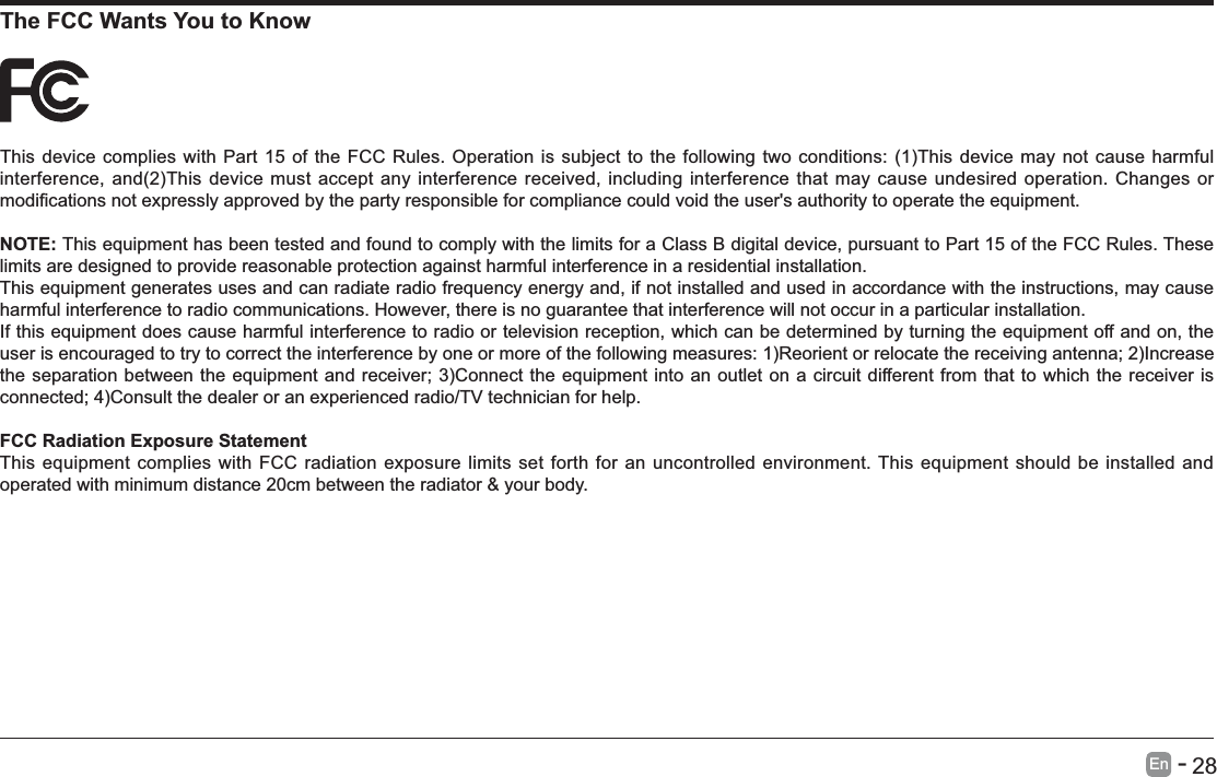      28En   -   The FCC Wants You to KnowNOTE: This equipment has been tested and found to comply with the limits for a Class B digital device, pursuant to Part 15 of the FCC Rules. These limits are designed to provide reasonable protection against harmful interference in a residential installation.This equipment generates uses and can radiate radio frequency energy and, if not installed and used in accordance with the instructions, may cause harmful interference to radio communications. However, there is no guarantee that interference will not occur in a particular installation.If this equipment does cause harmful interference to radio or television reception, which can be determined by turning the equipment off and on, the FCC Radiation Exposure StatementThis equipment complies with FCC radiation exposure limits set forth for an uncontrolled environment. This equipment should be installed and operated with minimum distance 20cm between the radiator &amp; your body.