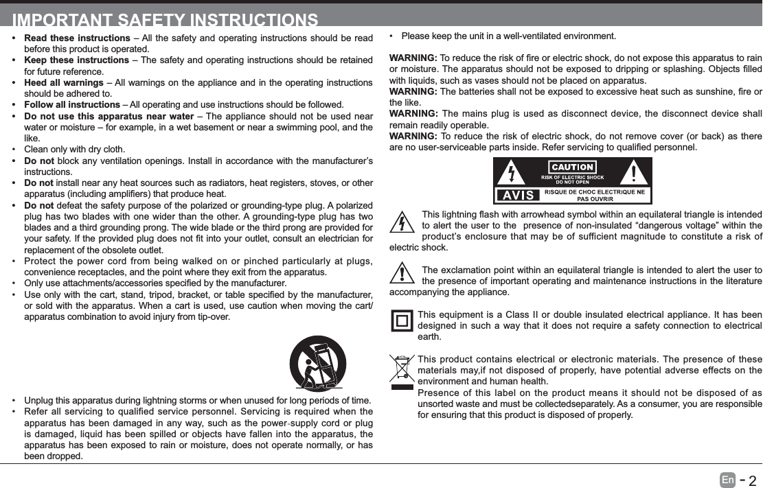      2En   -   IMPORTANT SAFETY INSTRUCTIONS Read these instructions &ndash; All the safety and operating instructions should be read before this product is operated.  Keep these instructions &ndash; The safety and operating instructions should be retained for future reference.  Heed all warnings &ndash; All warnings on the appliance and in the operating instructions should be adhered to.  Follow all instructions &ndash; All operating and use instructions should be followed.  Do not use this apparatus near water &ndash; The appliance should not be used near water or moisture &ndash; for example, in a wet basement or near a swimming pool, and the like. Clean only with dry cloth. Do not block any ventilation openings. Install in accordance with the manufacturer&rsquo;s instructions. Do not install near any heat sources such as radiators, heat registers, stoves, or other  Do not defeat the safety purpose of the polarized or grounding-type plug. A polarized plug has two blades with one wider than the other. A grounding-type plug has two blades and a third grounding prong. The wide blade or the third prong are provided for replacement of the obsolete outlet. Protect the power cord from being walked on or pinched particularly at plugs, convenience receptacles, and the point where they exit from the apparatus.  or sold with the apparatus. When a cart is used, use caution when moving the cart/apparatus combination to avoid injury from tip-over.  Please keep the unit in a well-ventilated environment.WARNING:with liquids, such as vases should not be placed on apparatus. WARNING:the like.WARNING:  The mains plug is used as disconnect device, the disconnect device shall remain readily operable.WARNING:to alert the user to the  presence of non-insulated &ldquo;dangerous voltage&rdquo; within the product&rsquo;s enclosure that may be of sufficient magnitude to constitute a risk of electric shock.The exclamation point within an equilateral triangle is intended to alert the user to the presence of important operating and maintenance instructions in the literature accompanying the appliance. This equipment is a Class II or double insulated electrical appliance. It has been designed in such a way that it does not require a safety connection to electrical earth.This product contains electrical or electronic materials. The presence of these materials may,if not disposed of properly, have potential adverse effects on the environment and human health. Presence of this label on the product means it should not be disposed of as unsorted waste and must be collectedseparately. As a consumer, you are responsible for ensuring that this product is disposed of properly. Unplug this apparatus during lightning storms or when unused for long periods of time. Refer all servicing to qualified service personnel. Servicing is required when the apparatus has been damaged in any way, such as the power-supply cord or plug is damaged, liquid has been spilled or objects have fallen into the apparatus, the apparatus has been exposed to rain or moisture, does not operate normally, or has been dropped.
