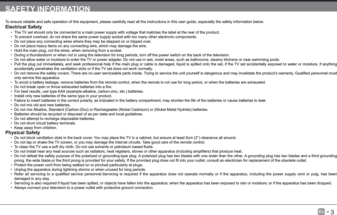       3En   -   SAFETY INFORMATIONTo ensure reliable and safe operation of this equipment, please carefully read all the instructions in this user guide, especially the safety information below.Electrical Safety  The TV set should only be connected to a main power supply with voltage that matches the label at the rear of the product. To prevent overload, do not share the same power supply socket with too many other electronic components. Do not place any connecting wires where they may be stepped on or tripped over. Do not place heavy items on any connecting wire, which may damage the wire. Hold the main plug, not the wires, when removing from a socket. During a thunderstorm or when not in using the television for long periods, turn off the power switch on the back of the television. Do not allow water or moisture to enter the TV or power adapter. Do not use in wet, moist areas, such as bathrooms, steamy kitchens or near swimming pools. Pull the plug out immediately, and seek professional help if the main plug or cable is damaged, liquid is spilled onto the set, if the TV set accidentally exposed to water or moisture, if anything accidentally penetrates the ventilation slots or if the TV set does not work normally. only service this apparatus. To avoid a battery leakage, remove batteries from the remote control, when the remote is not use for long period, or when the batteries are exhausted.   Install only new batteries of the same type in your product. Failure to insert batteries in the correct polarity, as indicated in the battery compartment, may shorten the life of the batteries or cause batteries to leak. Do not mix old and new batteries.  Batteries should be recycled or disposed of as per state and local guidelines. Do not attempt to recharge disposable batteries. Do not short circuit battery terminals. Keep away from children.Physical Safety   Do not tap or shake the TV screen, or you may damage the internal circuits. Take good care of the remote control.   Do not defeat the safety purpose of the polarized or grounding-type plug. A polarized plug has two blades with one wider than the other. A grounding plug has two blades and a third grounding  Protect the power cord from being walked on or pinched particularly at plugs.  Unplug the apparatus during lightning storms or when unused for long periods. damaged in any way. Servicing is also required if liquid has been spilled, or objects have fallen into the apparatus; when the apparatus has been exposed to rain or moisture; or if the apparatus has been dropped. Always connect your television to a power outlet with protective ground connection. 