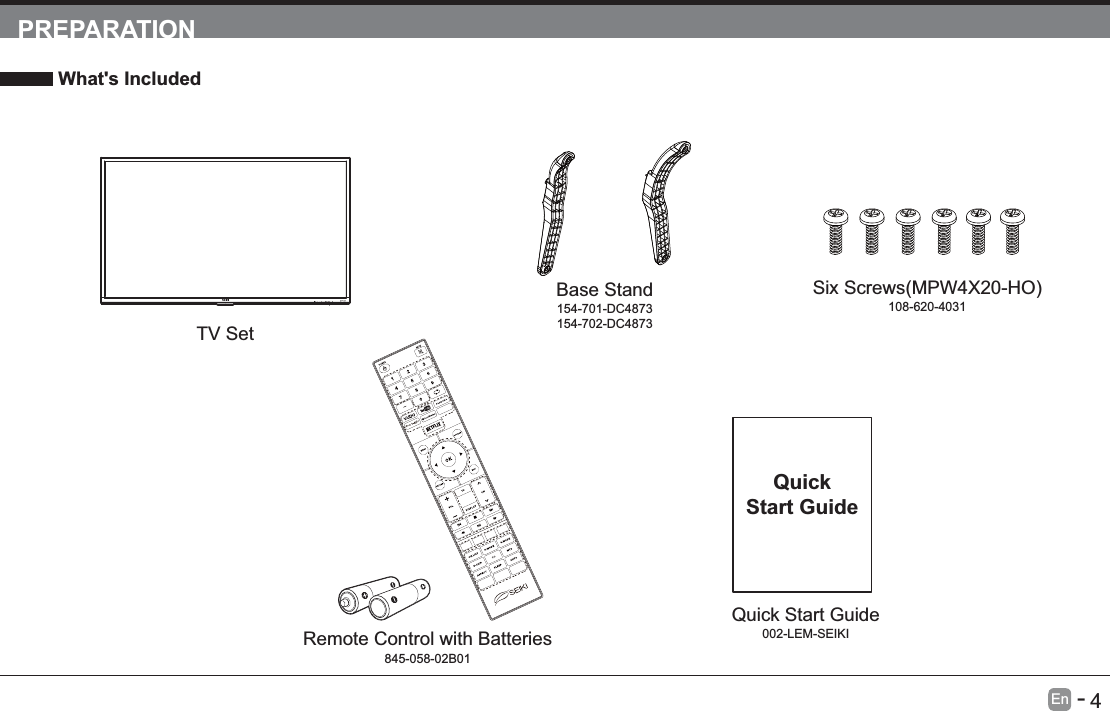       4En   -   PREPARATION What's IncludedTV SetQuick Start Guide002-LEM-SEIKIQuickStart GuideRemote Control with Batteries845-058-02B01Base Stand154-701-DC4873154-702-DC4873108-620-4031