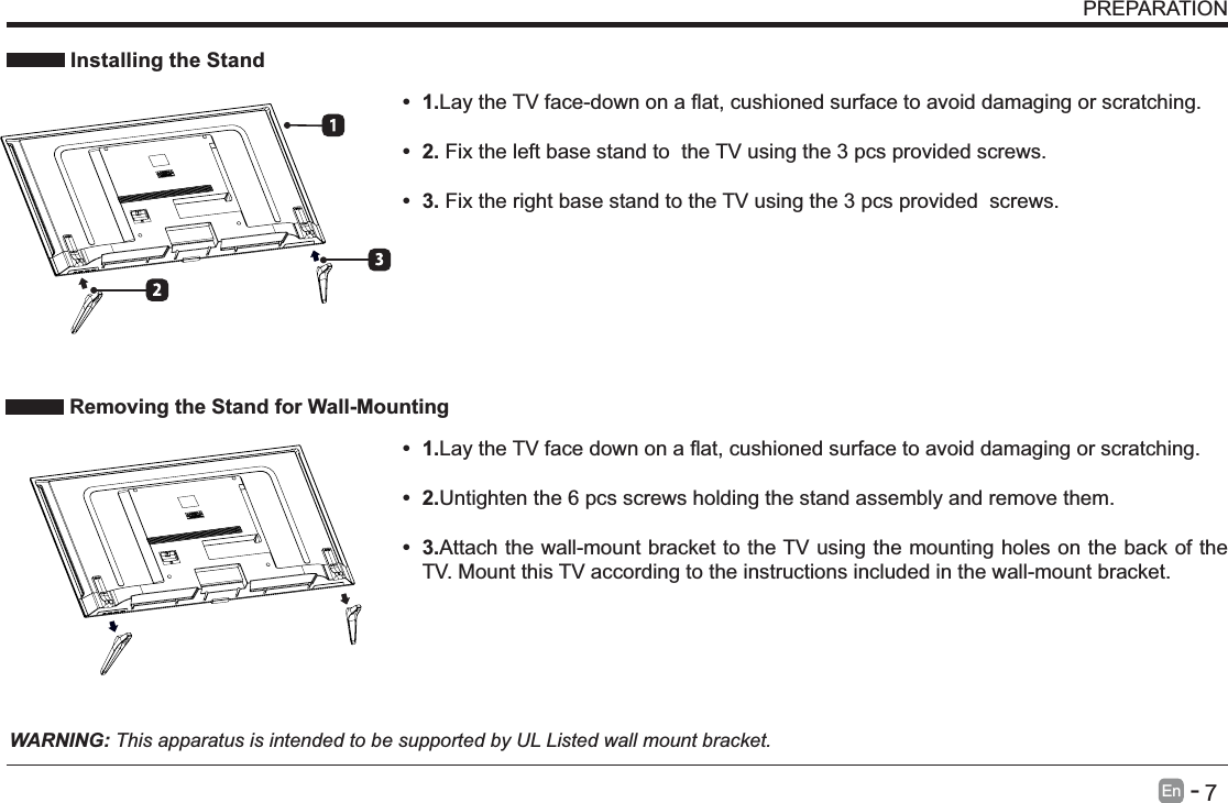       7En   -    Installing the Stand      Fix the left base stand to  the TV using the 3 pcs provided screws.   Fix the right base stand to the TV using the 3 pcs provided  screws.WARNING: This apparatus is intended to be supported by UL Listed wall mount bracket. 1.damaging or scratching. 2.Untighten the 6 pcs screws holding the stand assembly and remove them.     3.Attach the wall-mount bracket to the TV using the mounting holes on the back of the TV. Mount this TV according to the instructions included in the wall-mount bracket.  Removing the Stand for Wall-MountingPREPARATION