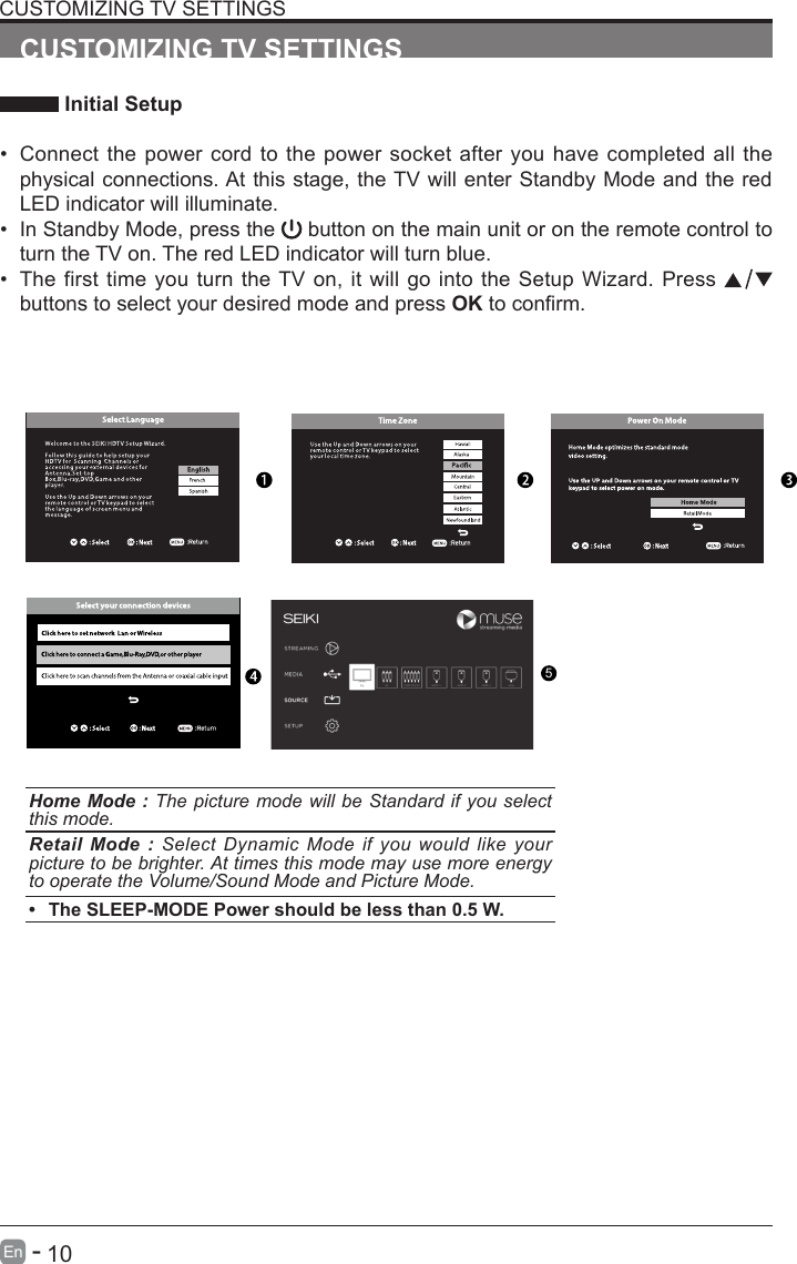       10En   -   CUSTOMIZING TV SETTINGS Initial Setup&bull; Connect the power cord to the power socket after you have completed all the physical connections. At this stage, the TV will enter Standby Mode and the red LED indicator will illuminate. &bull; In Standby Mode, press the   button on the main unit or on the remote control to turn the TV on. The red LED indicator will turn blue.&bull; The first time you turn the TV on, it will go into the Setup Wizard. Press   buttons to select your desired mode and press OKtoconrm.CUSTOMIZING TV SETTINGSHome Mode : The picture mode will be Standard if you select this mode.Retail Mode : Select Dynamic Mode if you would like your picture to be brighter. At times this mode may use more energy to operate the Volume/Sound Mode and Picture Mode. &bull; The SLEEP-MODE Power should be less than 0.5 W.5