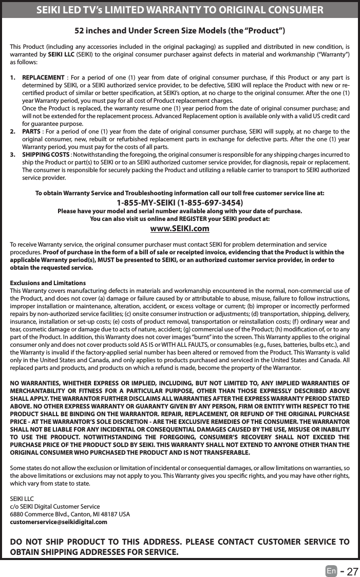       27En   -   52 inches and Under Screen Size Models (the &ldquo;Product&rdquo;) This Product (including any accessories included in the original packaging) as supplied and distributed in new condition, is warranted by SEIKI LLC (SEIKI) to the original consumer purchaser against defects in material and workmanship (&ldquo;Warranty&rdquo;) as follows:1.  REPLACEMENT  : For a period of one (1) year from date of original consumer purchase, if this Product or any part is determined by SEIKI, or a SEIKI authorized service provider, to be defective, SEIKI will replace the Product with new or re-certied product of similar or better specication, at SEIKI&rsquo;s option, at no charge to the original consumer. After the one (1) year Warranty period, you must pay for all cost of Product replacement charges. Once the Product is replaced, the warranty resume one (1) year period from the date of original consumer purchase; and will not be extended for the replacement process. Advanced Replacement option is available only with a valid US credit card for guarantee purpose.2.  PARTS : For a period of one (1) year from the date of original consumer purchase, SEIKI will supply, at no charge to the original consumer, new, rebuilt or refurbished replacement parts in exchange for defective parts. After the one (1) year Warranty period, you must pay for the costs of all parts. 3.  SHIPPING COSTS : Notwithstanding the foregoing, the original consumer is responsible for any shipping charges incurred to ship the Product or part(s) to SEIKI or to an SEIKI authorized customer service provider, for diagnosis, repair or replacement.  The consumer is responsible for securely packing the Product and utilizing a reliable carrier to transport to SEIKI authorized service provider.  To obtain Warranty Service and Troubleshooting information call our toll free customer service line at:1‐855‐MY‐SEIKI (1‐855‐697‐3454) Please have your model and serial number available along with your date of purchase.You can also visit us online and REGISTER your SEIKI product at: www.SEIKI.com To receive Warranty service, the original consumer purchaser must contact SEIKI for problem determination and service procedures. Proof of purchase in the form of a bill of sale or receipted invoice, evidencing that the Product is within the applicable Warranty period(s), MUST be presented to SEIKI, or an authorized customer service provider, in order to obtain the requested service. Exclusions and Limitations This Warranty covers manufacturing defects in materials and workmanship encountered in the normal, non‐commercial use of the Product, and does not cover (a) damage or failure caused by or attributable to abuse, misuse, failure to follow instructions, improper installation or maintenance, alteration, accident, or excess voltage or current; (b) improper or incorrectly performed repairs by non-authorized service facilities; (c) onsite consumer instruction or adjustments; (d) transportation, shipping, delivery, insurance, installation or set‐up costs; (e) costs of product removal, transportation or reinstallation costs; (f) ordinary wear and tear, cosmetic damage or damage due to acts of nature, accident; (g) commercial use of the Product; (h) modication of, or to any part of the Product. In addition, this Warranty does not cover images &ldquo;burnt&rdquo; into the screen. This Warranty applies to the original consumer only and does not cover products sold AS IS or WITH ALL FAULTS, or consumables (e.g., fuses, batteries, bulbs etc.), and the Warranty is invalid if the factory-applied serial number has been altered or removed from the Product. This Warranty is valid only in the United States and Canada, and only applies to products purchased and serviced in the United States and Canada. All replaced parts and products, and products on which a refund is made, become the property of the Warrantor.  NO WARRANTIES, WHETHER EXPRESS OR IMPLIED, INCLUDING, BUT NOT LIMITED TO, ANY IMPLIED WARRANTIES OF MERCHANTABILITY OR FITNESS FOR A PARTICULAR PURPOSE, OTHER THAN THOSE EXPRESSLY DESCRIBED ABOVE SHALL APPLY. THE WARRANTOR FURTHER DISCLAIMS ALL WARRANTIES AFTER THE EXPRESS WARRANTY PERIOD STATED ABOVE. NO OTHER EXPRESS WARRANTY OR GUARANTY GIVEN BY ANY PERSON, FIRM OR ENTITY WITH RESPECT TO THE PRODUCT SHALL BE BINDING ON THE WARRANTOR. REPAIR, REPLACEMENT, OR REFUND OF THE ORIGINAL PURCHASE PRICE ‐ AT THE WARRANTOR&rsquo;S SOLE DISCRETION ‐ ARE THE EXCLUSIVE REMEDIES OF THE CONSUMER. THE WARRANTOR SHALL NOT BE LIABLE FOR ANY INCIDENTAL OR CONSEQUENTIAL DAMAGES CAUSED BY THE USE, MISUSE OR INABILITY TO USE THE PRODUCT. NOTWITHSTANDING THE FOREGOING, CONSUMER&rsquo;S RECOVERY SHALL NOT EXCEED THE PURCHASE PRICE OF THE PRODUCT SOLD BY SEIKI. THIS WARRANTY SHALL NOT EXTEND TO ANYONE OTHER THAN THE ORIGINAL CONSUMER WHO PURCHASED THE PRODUCT AND IS NOT TRANSFERABLE.  Some states do not allow the exclusion or limitation of incidental or consequential damages, or allow limitations on warranties, so the above limitations or exclusions may not apply to you. This Warranty gives you specic rights, and you may have other rights, which vary from state to state. SEIKI LLCc/o SEIKI Digital Customer Service6880 Commerce Blvd., Canton, MI 48187 USAcustomerservice@seikidigital.comDO NOT SHIP PRODUCT TO THIS ADDRESS. PLEASE CONTACT CUSTOMER SERVICE TO OBTAIN SHIPPING ADDRESSES FOR SERVICE.SEIKI LED TV&rsquo;s LIMITED WARRANTY TO ORIGINAL CONSUMER