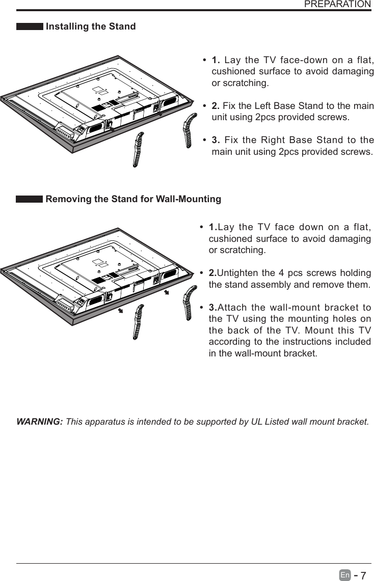       7En   -   PREPARATION Installing the StandWARNING: This apparatus is intended to be supported by UL Listed wall mount bracket.&bull; 1.Lay the TV face down on a flat, cushioned surface to avoid damaging or scratching.&bull; 2.Untighten the 4 pcs screws holding the stand assembly and remove them.    &bull; 3.Attach the wall-mount bracket to the TV using the mounting holes on the back of the TV. Mount this TV according to the instructions included in the wall-mount bracket.  Removing the Stand for Wall-Mounting&bull; 1. Lay the TV face-down on a flat, cushioned surface to avoid damaging or scratching.&bull; 2. Fix the Left Base Stand to the main unit using 2pcs provided screws.&bull; 3. Fix the Right Base Stand to the main unit using 2pcs provided screws.