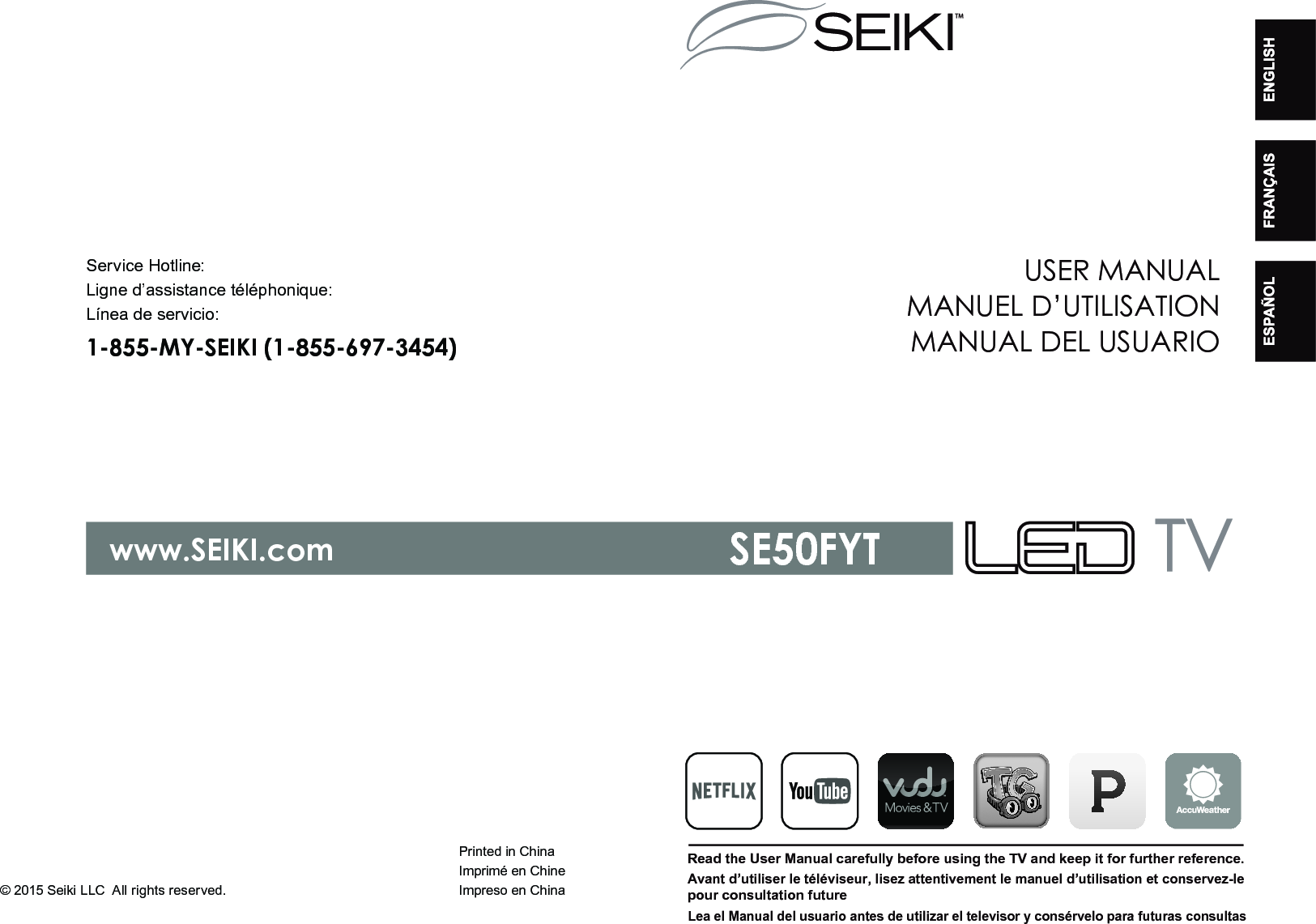 Printed in Chinawww.SEIKI.comService Hotline:1-855-MY-SEIKI (1-855-697-3454)Ligne d&rsquo;assistance t&eacute;l&eacute;phonique:L&iacute;nea de servicio:Imprim&eacute; en ChineImpreso en ChinaUSER MANUALRead the User Manual carefully before using the TV and keep it for further reference. MANUEL D&rsquo;UTILISATIONMANUAL DEL USUARIOAvant d&rsquo;utiliser le t&eacute;l&eacute;viseur, lisez attentivement le manuel d&rsquo;utilisation et conservez-lepour consultation futureLea el Manual del usuario antes de utilizar el televisor y cons&eacute;rvelo para futuras consultasSE50FYT&copy; 2015 Seiki LLC All rights reserved.