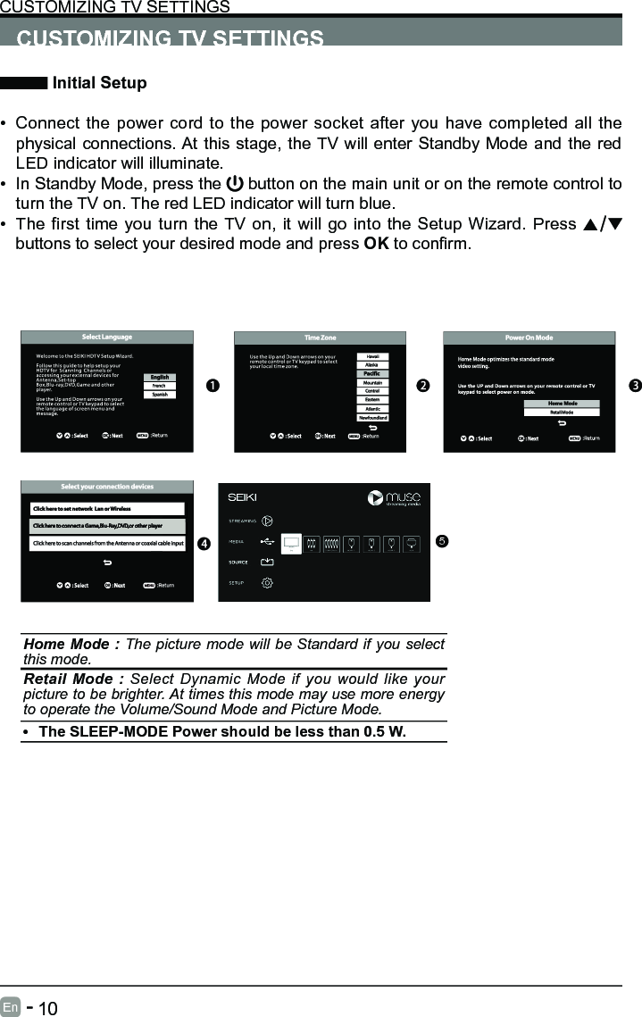       10En   -   CUSTOMIZING TV SETTINGS Initial Setup&bull; Connect the power cord to the power socket after you have completed all the physical connections. At this stage, the TV will enter Standby Mode and the red LED indicator will illuminate. &bull; In Standby Mode, press the   button on the main unit or on the remote control to turn the TV on. The red LED indicator will turn blue.&bull; The first time you turn the TV on, it will go into the Setup Wizard. Press   buttons to select your desired mode and press OKtoconrm.CUSTOMIZING TV SETTINGSHome Mode : The picture mode will be Standard if you select this mode.Retail Mode : Select Dynamic Mode if you would like your picture to be brighter. At times this mode may use more energy to operate the Volume/Sound Mode and Picture Mode. &bull; The SLEEP-MODE Power should be less than 0.5 W.5