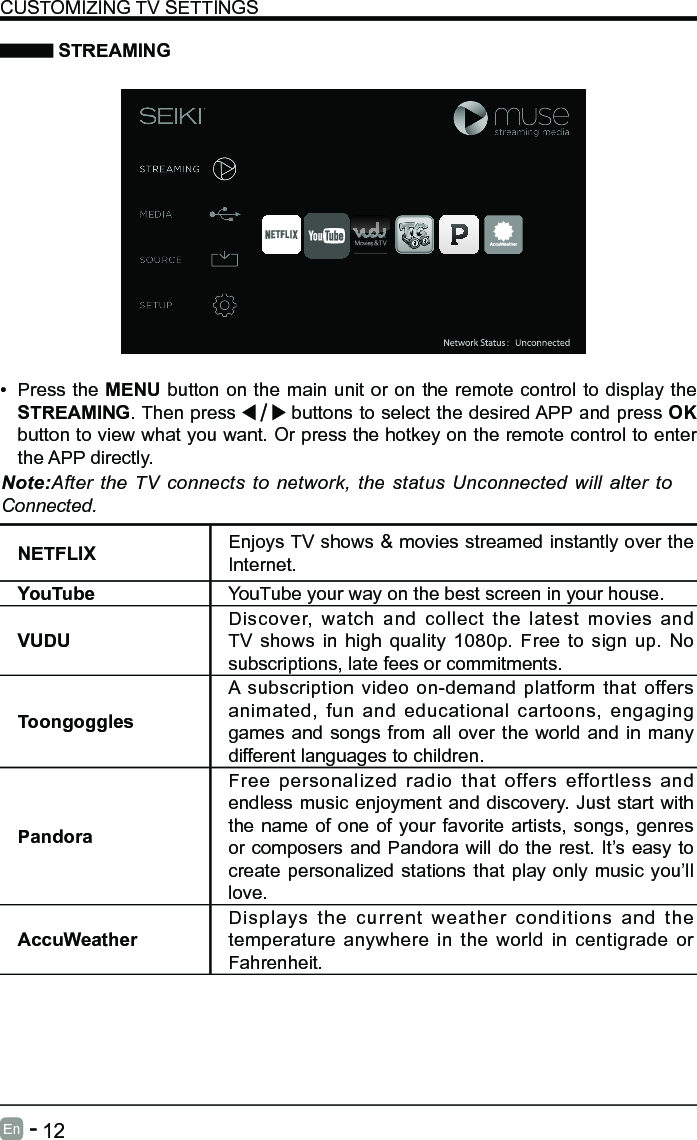       12En   -    STREAMINGNETFLIX Enjoys TV shows &amp; movies streamed instantly over the Internet.YouTube YouTube your way on the best screen in your house.VUDUDiscover, watch and collect the latest movies and TV shows in high quality 1080p. Free to sign up. No subscriptions, late fees or commitments. ToongogglesA subscription video on-demand platform that offers animated, fun and educational cartoons, engaging games and songs from all over the world and in many different languages to children.PandoraFree personalized radio that offers effortless and endless music enjoyment and discovery. Just start with the name of one of your favorite artists, songs, genres or composers and Pandora will do the rest. It&rsquo;s easy to create personalized stations that play only music you&rsquo;ll love.AccuWeatherDisplays the current weather conditions and the temperature anywhere in the world in centigrade or Fahrenheit.CUSTOMIZING TV SETTINGS&bull; Press the MENU button on the main unit or on the remote control to display the STREAMING. Then press   buttons to select the desired APP and press OK button to view what you want. Or press the hotkey on the remote control to enter the APP directly.Note:After the TV connects to network, the status Unconnected will alter to Connected.