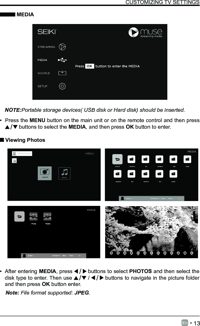       13En   -   &bull; After entering MEDIA, press   buttons to select PHOTOS and then select the disk type to enter. Then use   /   buttons to navigate in the picture folder and then press OK button enter.CUSTOMIZING TV SETTINGS MEDIANOTE:Portable storage devices( USB disk or Hard disk) should be inserted.&bull; Press the MENU button on the main unit or on the remote control and then press  buttons to select the MEDIA, and then press OK button to enter. Viewing PhotosNote: File format supported: JPEG. Return WMAW MV WMEW MB WMCWMDW MN WMTW MY WMUDevice : 1                                                           Directories:10         Files:0          Total:10                 1/1MEDIAMUSICPHOTOSDevice Found: 1