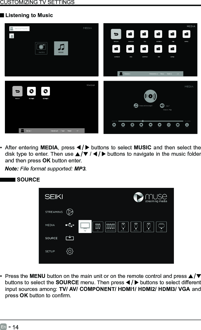       14En   -   &bull; After entering MEDIA, press   buttons to select MUSIC and then select the disk type to enter. Then use   /   buttons to navigate in the music folder and then press OK button enter.    CUSTOMIZING TV SETTINGS Listening to MusicNote: File format supported: MP3.   SOURCE&bull; Press the MENU button on the main unit or on the remote control and press   buttons to select the SOURCE menu. Then press   buttons to select different input sources among: TV/ AV/ COMPONENT/ HDMI1/ HDMI2/ HDMI3/ VGA and press OKbuttontoconrm. Return WMAW MV WMEW MB WMCWMDW MN WMTW MY WMUDevice : 1                                                           Directories:10         Files:0          Total:10                 1/1Crazy in love.mp3 Vol.7Status: Play00 04 16MEDIA00 01 14MEDIAPHOTOSMUSICDevice Found: 1