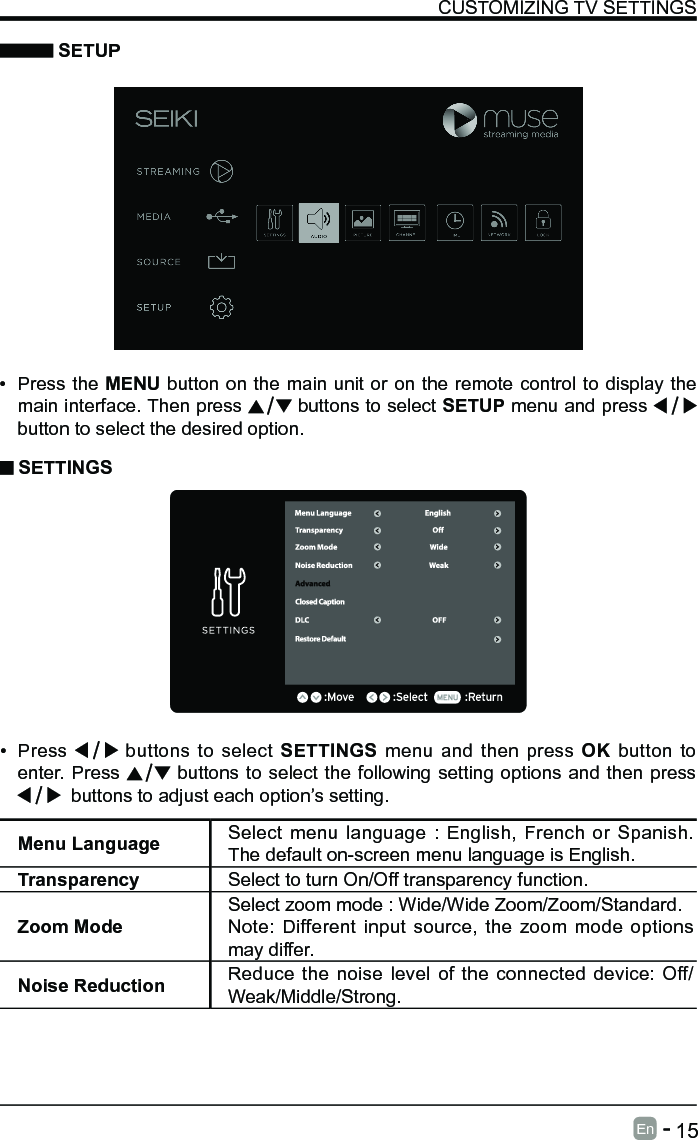      15En   -    SETUPCUSTOMIZING TV SETTINGS&bull; Press the MENU button on the main unit or on the remote control to display the main interface. Then press   buttons to select SETUP menu and press    button to select the desired option.  SETTINGS&bull; Press   buttons to select SETTINGS menu and then press OK button to enter. Press   buttons to select the following setting options and then press   buttons to adjust each option&rsquo;s setting. Menu Language Select menu language : English, French or Spanish. The default on-screen menu language is English.Transparency Select to turn On/Off transparency function.Zoom ModeSelect zoom mode : Wide/Wide Zoom/Zoom/Standard.Note: Different input source, the zoom mode options may differ.Noise Reduction Reduce the noise level of the connected device: Off/Weak/Middle/Strong.