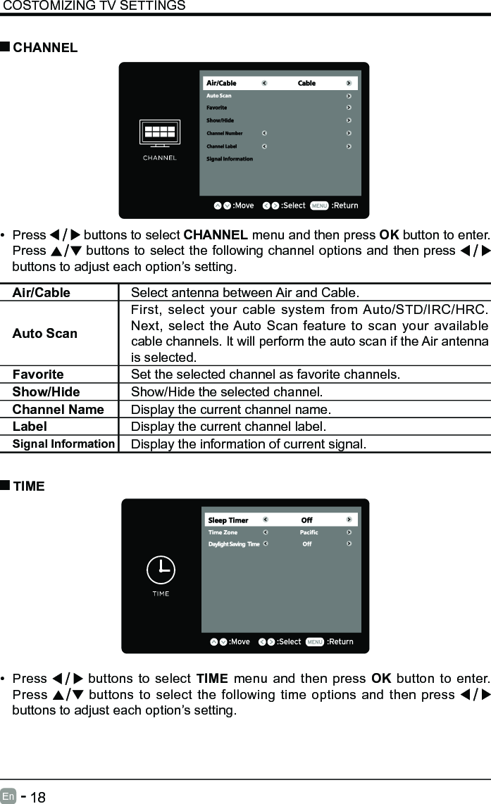       18En   -   COSTOMIZING TV SETTINGS&bull; Press   buttons to select CHANNEL menu and then press OK button to enter. Press   buttons to select the following channel options and then press    buttons to adjust each option&rsquo;s setting.  CHANNELAir/Cable Select antenna between Air and Cable. Auto ScanFirst, select your cable system from Auto/STD/IRC/HRC. Next, select the Auto Scan feature to scan your available cable channels. It will perform the auto scan if the Air antenna is selected.Favorite Set the selected channel as favorite channels.Show/Hide Show/Hide the selected channel.Channel Name Display the current channel name.Label Display the current channel label.Signal Information Display the information of current signal.&bull; Press   buttons to select TIME menu and then press OK button to enter. Press   buttons to select the following time options and then press buttons to adjust each option&rsquo;s setting.      TIME