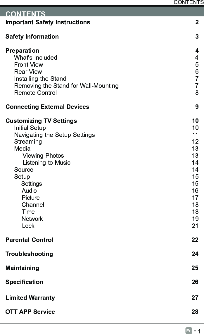       1En   -   CONTENTSImportant Safety Instructions                                                         2Safety Information                                                                            3Preparation                                                                                            4What's Included                                                                                 4Front View                                                            5Rear View                                                                                     6Installing the Stand                                                                  7Removing the Stand for Wall-Mounting                                            7Remote Control                                                                              8Connecting External Devices                                                  9Customizing TV Settings                                                            10Initial Setup                                                                                      10Navigating the Setup Settings                                                    11Streaming                                                                  12Media                                                                                13    Viewing Photos                                                           13    Listening to Music                                                         14    Source                                                                                   14Setup                                                                               15     Settings                                                                                15    Audio                                                                                16    Picture                                                                                17    Channel                                                                               18    Time                                                                                18    Network                                                                                19    Lock                                                                                21 Parental Control                                                               22Troubleshooting                                                                   24Maintaining                                                                                          25Specication26Limited Warranty                                                                              27OTT APP Service                                                                              28CONTENTS