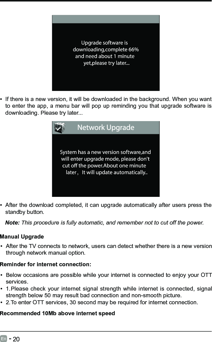       20En   -   &bull; If there is a new version, it will be downloaded in the background. When you want to enter the app, a menu bar will pop up reminding you that upgrade software is downloading. Please try later...&bull; After the download completed, it can upgrade automatically after users press the standby button.Note: This procedure is fully automatic, and remember not to cut off the power. Manual Upgrade&bull; After the TV connects to network, users can detect whether there is a new version through network manual option.  &bull; Below occasions are possible while your internet is connected to enjoy your OTT services.&bull; 1.Please check your internet signal strength while internet is connected, signal strength below 50 may result bad connection and non-smooth picture.&bull; 2.To enter OTT services, 30 second may be required for internet connection.Reminder for internet connection:Recommended 10Mb above internet speed