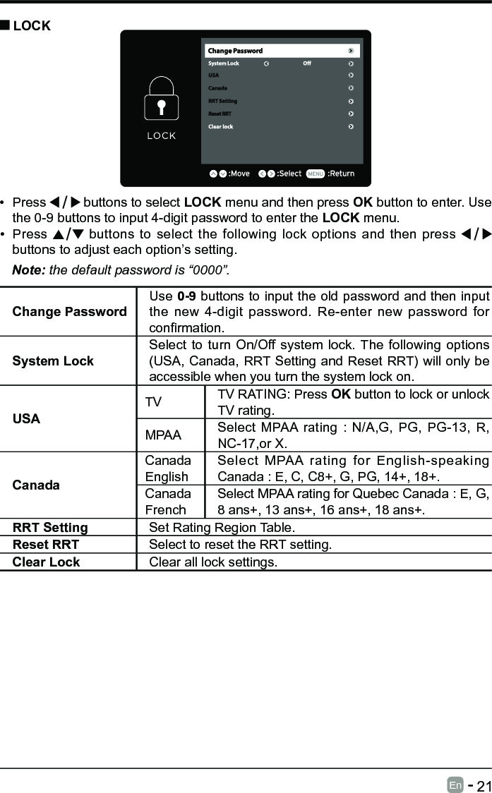       21En   -   &bull; Press   buttons to select LOCK menu and then press OK button to enter. Use the 0-9 buttons to input 4-digit password to enter the LOCK menu.&bull; Press   buttons to select the following lock options and then press buttons to adjust each option&rsquo;s setting. LOCKNote: the default password is &ldquo;0000&rdquo;. Change PasswordUse 0-9 buttons to input the old password and then input the new 4-digit password. Re-enter new password for conrmation.System LockSelect to turn On/Off system lock. The following options (USA, Canada, RRT Setting and Reset RRT) will only be accessible when you turn the system lock on.USATV TV RATING: Press OK button to lock or unlock TV rating.MPAA Select MPAA rating : N/A,G, PG, PG-13, R, NC-17,or X.CanadaCanada EnglishSelect MPAA rating for English-speaking Canada : E, C, C8+, G, PG, 14+, 18+.Canada FrenchSelect MPAA rating for Quebec Canada : E, G, 8 ans+, 13 ans+, 16 ans+, 18 ans+.RRT Setting Set Rating Region Table.Reset RRT Select to reset the RRT setting.Clear Lock Clear all lock settings. 
