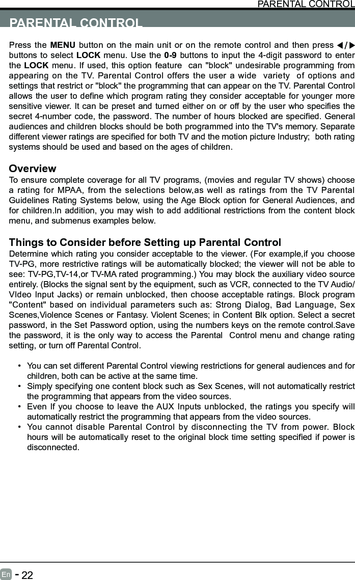       22En   -   PARENTAL CONTROLPress the MENU button on the main unit or on the remote control and then press   buttons to select LOCK menu. Use the 0-9 buttons to input the 4-digit password to enter the LOCK menu. If used, this option feature  can "block'' undesirable programming from appearing on the TV. Parental Control offers the user a wide  variety  of options and settings that restrict or "block'' the programming that can appear on the TV. Parental Control allowstheusertodenewhichprogramratingtheyconsideracceptableforyoungermoresensitiveviewer.Itcanbepresetandturnedeitheronoroffbytheuserwhospeciesthesecret4-numbercode,thepassword.Thenumberofhoursblockedarespecied.Generalaudiences and children blocks should be both programmed into the TV's memory. Separate differentviewerratingsarespeciedforbothTVandthemotionpictureIndustry;bothratingsystems should be used and based on the ages of children.OverviewTo ensure complete coverage for all TV programs, (movies and regular TV shows) choose a rating for MPAA, from the selections below,as well as ratings from the TV Parental Guidelines Rating Systems below, using the Age Block option for General Audiences, and for children.In addition, you may wish to add additional restrictions from the content block menu, and submenus examples below.Things to Consider before Setting up Parental ControlDetermine which rating you consider acceptable to the viewer. (For example,if you choose TV-PG, more restrictive ratings will be automatically blocked; the viewer will not be able to see: TV-PG,TV-14,or TV-MA rated programming.) You may block the auxiliary video source entirely. (Blocks the signal sent by the equipment, such as VCR, connected to the TV Audio/VIdeo Input Jacks) or remain unblocked, then choose acceptable ratings. Block program "Content" based on individual parameters such as: Strong Dialog, Bad Language, Sex Scenes,Violence Scenes or Fantasy. Violent Scenes; in Content Blk option. Select a secret password, in the Set Password option, using the numbers keys on the remote control.Save the password, it is the only way to access the Parental  Control menu and change rating setting, or turn off Parental Control.&bull; You can set different Parental Control viewing restrictions for general audiences and for children, both can be active at the same time.&bull; Simply specifying one content block such as Sex Scenes, will not automatically restrict the programming that appears from the video sources.&bull; Even If you choose to leave the AUX Inputs unblocked, the ratings you specify will automatically restrict the programming that appears from the video sources.&bull; You cannot disable Parental Control by disconnecting the TV from power. Block hourswillbeautomaticallyresettotheoriginalblocktimesettingspeciedifpowerisdisconnected.PARENTAL CONTROL PARENTAL CONTROL