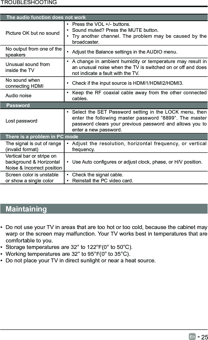       25En   -   TROUBLESHOOTINGThe audio function does not workPicture OK but no sound&bull; Press the VOL +/- buttons.&bull; Sound muted? Press the MUTE button.&bull; Try another channel. The problem may be caused by the broadcaster.No output from one of the speakers &bull; Adjust the Balance settings in the AUDIO menu.Unusual sound from inside the TV&bull; A change in ambient humidity or temperature may result in an unusual noise when the TV is switched on or off and does not indicate a fault with the TV. No sound when connecting HDMI &bull; Check if the input source is HDMI1/HDMI2/HDMI3.Audio noise &bull; Keep the RF coaxial cable away from the other connected cables.PasswordLost password&bull; Select the SET Password setting in the LOCK menu, then enter the following master password &ldquo;8899&rdquo;. The master password clears your previous password and allows you to enter a new password.There is a problem in PC modeThe signal is out of range (invalid format)&bull; Adjust the resolution, horizontal frequency, or vertical frequency.Vertical bar or stripe on background &amp; Horizontal Noise &amp; Incorrect position&bull; UseAutoconguresoradjustclock,phase,orH/Vposition.Screen color is unstable or show a single color&bull; Check the signal cable.&bull; Reinstall the PC video card.Maintaining&bull; Do not use your TV in areas that are too hot or too cold, because the cabinet may warp or the screen may malfunction. Your TV works best in temperatures that are comfortable to you.&bull; Storage temperatures are 32&deg; to 122&deg;F(0&deg; to 50&deg;C).&bull; Working temperatures are 32&deg; to 95&deg;F(0&deg; to 35&deg;C).&bull; Do not place your TV in direct sunlight or near a heat source.