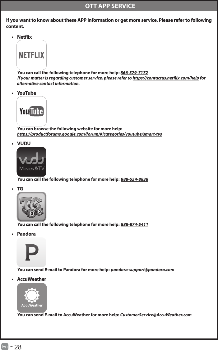       28En   -    If you want to know about these APP information or get more service. Please refer to following content.&bull; Netix          You can call the following telephone for more help: 866-579-7172         If your matter is regarding customer service, please refer to https://contactus.netix.com/help for               alternative contact information.&bull; YouTube          You can browse the following website for more help:         https://productforums.google.com/forum/#!categories/youtube/smart-tvs&bull; VUDU          You can call the following telephone for more help: 888-554-8838&bull; TG          You can call the following telephone for more help: 888-874-5411&bull; Pandora          You can send E-mail to Pandora for more help: pandora-support@pandora.com&bull; AccuWeather          You can send E-mail to AccuWeather for more help: CustomerService@AccuWeather.com  OTT APP SERVICE