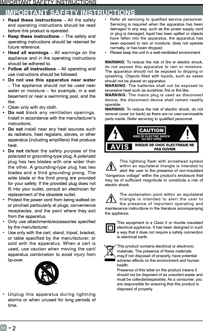       2En   -   IMPORTANT SAFETY INSTRUCTIONSIMPORTANT SAFETY INSTRUCTIONS&bull; Refer all servicing to qualified service personnel. Servicing is required when the apparatus has been damaged in any way, such as the power-supply cord or plug is damaged, liquid has been spilled or objects have fallen into the apparatus, the apparatus has been exposed to rain or moisture, does not operate normally, or has been dropped.&bull; Please keep the unit in a well-ventilated environment.WARNING:To reducethe riskof reor electricshock,do not expose this apparatus to rain or moisture. The apparatus should not be exposed to dripping or splashing. Objects filled with liquids, such as vases should not be placed on apparatus. WARNING: The batteries shall not be exposed to excessiveheatsuchassunshine,reorthelike.WARNING:  The mains plug is used as disconnect device, the disconnect device shall remain readily operable.WARNING: To reduce the risk of electric shock, do not remove cover (or back) as there are no user-serviceable partsinside.Referservicingtoqualiedpersonnel.This lightning flash with arrowhead symbol within an equilateral triangle is intended to alert the user to the presence of non-insulated &ldquo;dangerous voltage&rdquo; within the product&rsquo;s enclosure that may be of sufficient magnitude to constitute a risk of electric shock.The exclamation point within an equilateral triangle is intended to alert the user to the presence of important operating and maintenance instructions in the literature accompanying the appliance. This equipment is a Class II or double insulated electrical appliance. It has been designed in such a way that it does not require a safety connection to electrical earth.This product contains electrical or electronicmaterials. The presence of these materialsmay,if not disposed of properly, have potentialadverse effects on the environment and humanhealth.Presence of this label on the product means itshould not be disposed of as unsorted waste andmust be collectedseparately. As a consumer, youare responsible for ensuring that this product isdisposed of properly.&bull; Read these instructions &ndash; All the safety and operating instructions should be read before this product is operated. &bull; Keep these instructions &ndash; The safety and operating instructions should be retained for future reference. &bull; Heed all warnings &ndash; All warnings on the appliance and in the operating instructions should be adhered to. &bull; Follow all instructions &ndash; All operating and use instructions should be followed. &bull; Do not use this apparatus near water &ndash; The appliance should not be used near water or moisture &ndash; for example, in a wet basement or near a swimming pool, and the like.&bull; Clean only with dry cloth.&bull; Do not block any ventilation openings. Install in accordance with the manufacturer&rsquo;s instructions.&bull; Do not install near any heat sources such as radiators, heat registers, stoves, or other apparatus(includingampliers)thatproduceheat. &bull; Do not defeat the safety purpose of the polarized or grounding-type plug. A polarized plug has two blades with one wider than the other. A grounding-type plug has two blades and a third grounding prong. The wide blade or the third prong are provided for your safety. If the provided plug does not tinto youroutlet,consultanelectrician forreplacement of the obsolete outlet.&bull; Protect the power cord from being walked on or pinched particularly at plugs, convenience receptacles, and the point where they exit from the apparatus.&bull; Onlyuseattachments/accessoriesspeciedby the manufacturer.&bull; Use only with the cart, stand, tripod, bracket, or table specified by the manufacturer, or sold with the apparatus. When a cart is used, use caution when moving the cart/apparatus combination to avoid injury from tip-over. &bull; Unplug this apparatus during lightning storms or when unused for long periods of time.