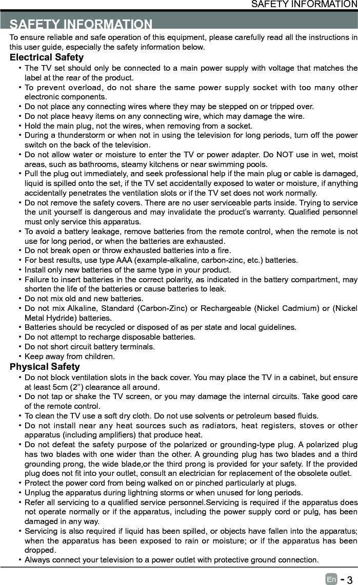       3En   -   SAFETY INFORMATIONSAFETY INFORMATIONTo ensure reliable and safe operation of this equipment, please carefully read all the instructions in this user guide, especially the safety information below.Electrical Safety &bull; The TV set should only be connected to a main power supply with voltage that matches the label at the rear of the product.&bull; To prevent overload, do not share the same power supply socket with too many other electronic components.&bull; Do not place any connecting wires where they may be stepped on or tripped over.&bull; Do not place heavy items on any connecting wire, which may damage the wire.&bull; Hold the main plug, not the wires, when removing from a socket.&bull; During a thunderstorm or when not in using the television for long periods, turn off the power switch on the back of the television.&bull; Do not allow water or moisture to enter the TV or power adapter. Do NOT use in wet, moist areas, such as bathrooms, steamy kitchens or near swimming pools.&bull; Pull the plug out immediately, and seek professional help if the main plug or cable is damaged, liquid is spilled onto the set, if the TV set accidentally exposed to water or moisture, if anything accidentally penetrates the ventilation slots or if the TV set does not work normally.&bull; Do not remove the safety covers. There are no user serviceable parts inside. Trying to service theunityourselfisdangerousandmayinvalidatetheproduct&rsquo;swarranty.Qualiedpersonnelmust only service this apparatus.&bull; To avoid a battery leakage, remove batteries from the remote control, when the remote is not use for long period, or when the batteries are exhausted.&bull; Donotbreakopenorthrowexhaustedbatteriesintoare.&bull; For best results, use type AAA (example-alkaline, carbon-zinc, etc.) batteries.&bull; Install only new batteries of the same type in your product.&bull; Failure to insert batteries in the correct polarity, as indicated in the battery compartment, may shorten the life of the batteries or cause batteries to leak.&bull; Do not mix old and new batteries.&bull; Do not mix Alkaline, Standard (Carbon-Zinc) or Rechargeable (Nickel Cadmium) or (Nickel Metal Hydride) batteries.&bull; Batteries should be recycled or disposed of as per state and local guidelines.&bull; Do not attempt to recharge disposable batteries.&bull; Do not short circuit battery terminals.&bull; Keep away from children.Physical Safety &bull; Do not block ventilation slots in the back cover. You may place the TV in a cabinet, but ensure at least 5cm (2&rsquo;&rsquo;) clearance all around.&bull; Do not tap or shake the TV screen, or you may damage the internal circuits. Take good care of the remote control.&bull; TocleantheTVuseasoftdrycloth.Donotusesolventsorpetroleumbaseduids.&bull; Do not install near any heat sources such as radiators, heat registers, stoves or other apparatus(includingampliers)thatproduceheat.&bull; Do not defeat the safety purpose of the polarized or grounding-type plug. A polarized plug has two blades with one wider than the other. A grounding plug has two blades and a third grounding prong, the wide blade,or the third prong is provided for your safety. If the provided plugdoesnottintoyouroutlet,consultanelectricianforreplacementoftheobsoleteoutlet.&bull; Protect the power cord from being walked on or pinched particularly at plugs. &bull; Unplug the apparatus during lightning storms or when unused for long periods.&bull; Referallservicingtoaqualiedservicepersonnel.Servicingisrequirediftheapparatusdoesnot operate normally or if the apparatus, including the power supply cord or pulg, has been damaged in any way.&bull; Servicing is also required if liquid has been spilled, or objects have fallen into the apparatus; when the apparatus has been exposed to rain or moisture; or if the apparatus has been dropped.&bull; Always connect your television to a power outlet with protective ground connection. 