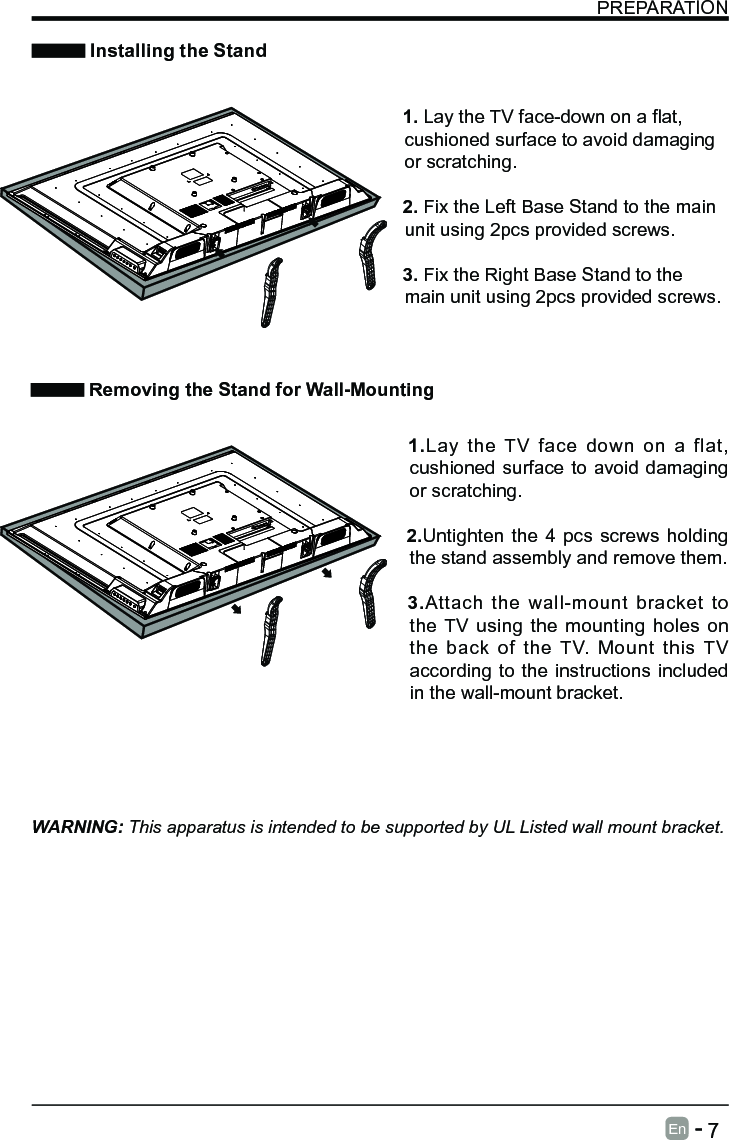       7En   -   PREPARATION Installing the StandWARNING: This apparatus is intended to be supported by UL Listed wall mount bracket.  1.Lay the TV face down on a flat, cushioned surface to avoid damaging or scratching.  2.Untighten the 4 pcs screws holding the stand assembly and remove them.      3.Attach the wall-mount bracket to the TV using the mounting holes on the back of the TV. Mount this TV according to the instructions included in the wall-mount bracket.  Removing the Stand for Wall-Mounting   1.LaytheTVface-downonaat,cushioned surface to avoid damaging or scratching.   2. Fix the Left Base Stand to the main unit using 2pcs provided screws.   3. Fix the Right Base Stand to the main unit using 2pcs provided screws.