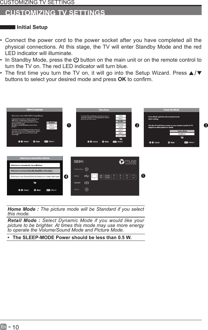       10En   -   CUSTOMIZING TV SETTINGS Initial Setup&bull; Connect the power cord to the power socket after you have completed all the physical connections. At this stage, the TV will enter Standby Mode and the red LED indicator will illuminate. &bull; In Standby Mode, press the   button on the main unit or on the remote control to turn the TV on. The red LED indicator will turn blue.&bull; The first time you turn the TV on, it will go into the Setup Wizard. Press   buttons to select your desired mode and press OKtoconrm.CUSTOMIZING TV SETTINGSHome Mode : The picture mode will be Standard if you select this mode.Retail Mode : Select Dynamic Mode if you would like your picture to be brighter. At times this mode may use more energy to operate the Volume/Sound Mode and Picture Mode. &bull; The SLEEP-MODE Power should be less than 0.5 W.5