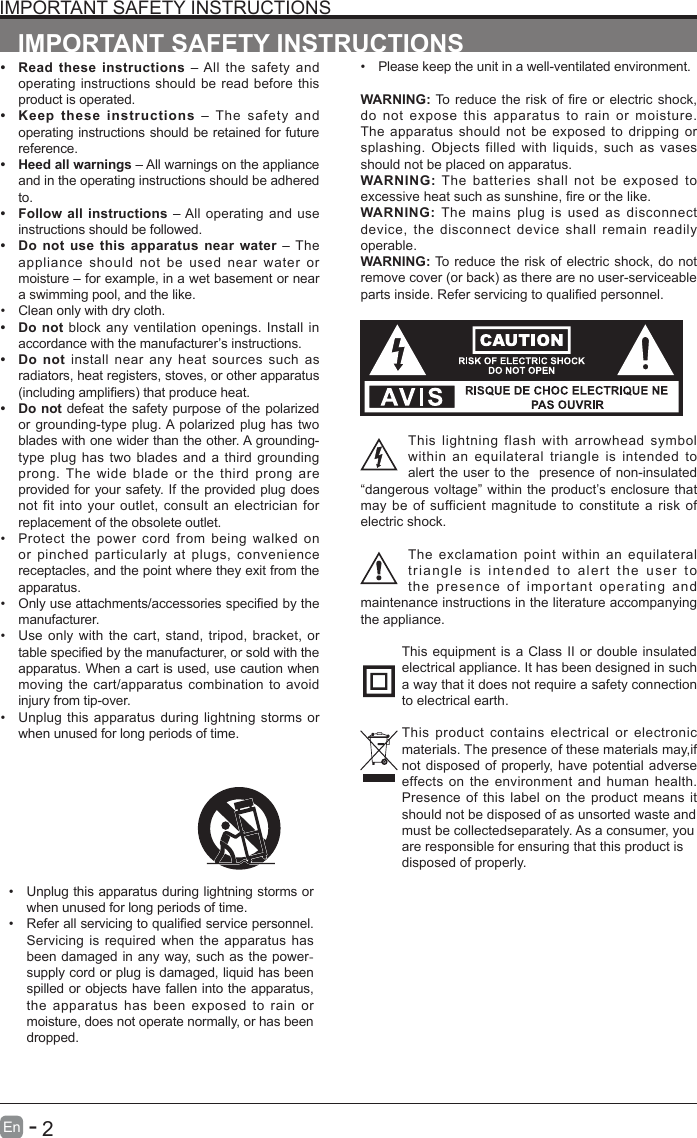       2En   -   IMPORTANT SAFETY INSTRUCTIONS&bull; Read these instructions &ndash; All the safety and operating instructions should be read before this product is operated. &bull; Keep these instructions &ndash; The safety and operating instructions should be retained for future reference. &bull; Heed all warnings &ndash; All warnings on the appliance and in the operating instructions should be adhered to. &bull; Follow all instructions &ndash; All operating and use instructions should be followed. &bull; Do not use this apparatus near water &ndash; The appliance should not be used near water or moisture &ndash; for example, in a wet basement or near a swimming pool, and the like.&bull; Clean only with dry cloth.&bull; Do not block any ventilation openings. Install in accordance with the manufacturer&rsquo;s instructions.&bull; Do not install near any heat sources such as radiators, heat registers, stoves, or other apparatus (includingampliers)thatproduceheat.&bull; Do not defeat the safety purpose of the polarized or grounding-type plug. A polarized plug has two blades with one wider than the other. A grounding-type plug has two blades and a third grounding prong. The wide blade or the third prong are provided for your safety. If the provided plug does not fit into your outlet, consult an electrician for replacement of the obsolete outlet.&bull; Protect the power cord from being walked on or pinched particularly at plugs, convenience receptacles, and the point where they exit from the apparatus.&bull; Onlyuseattachments/accessoriesspeciedbythemanufacturer.&bull; Use only with the cart, stand, tripod, bracket, or tablespeciedbythemanufacturer,orsoldwiththeapparatus. When a cart is used, use caution when moving the cart/apparatus combination to avoid injury from tip-over. &bull; Unplug this apparatus during lightning storms or when unused for long periods of time.IMPORTANT SAFETY INSTRUCTIONS&bull; Unplug this apparatus during lightning storms or when unused for long periods of time.&bull; Referallservicingtoqualiedservicepersonnel.Servicing is required when the apparatus has been damaged in any way, such as the power-supply cord or plug is damaged, liquid has been spilled or objects have fallen into the apparatus, the apparatus has been exposed to rain or moisture, does not operate normally, or has been dropped.&bull; Please keep the unit in a well-ventilated environment.WARNING:Toreduce theriskofreorelectricshock,do not expose this apparatus to rain or moisture. The apparatus should not be exposed to dripping or splashing. Objects filled with liquids, such as vases should not be placed on apparatus. WARNING: The batteries shall not be exposed to excessiveheatsuchassunshine,reorthelike.WARNING:  The mains plug is used as disconnect device, the disconnect device shall remain readily operable.WARNING: To reduce the risk of electric shock, do not removecover(orback)astherearenouser-serviceablepartsinside.Referservicingtoqualiedpersonnel.This lightning flash with arrowhead symbol within an equilateral triangle is intended to alert the user to the  presence of non-insulated &ldquo;dangerous voltage&rdquo; within the product&rsquo;s enclosure that may be of sufficient magnitude to constitute a risk of electric shock.The exclamation point within an equilateral triangle is intended to alert the user to the presence of important operating and maintenance instructions in the literature accompanying the appliance. This equipment is a Class II or double insulated electrical appliance. It has been designed in such a way that it does not require a safety connection to electrical earth.This product contains electrical or electronic materials. The presence of these materials may,if not disposed of properly, have potential adverse effects on the environment and human health. Presence of this label on the product means it should not be disposed of as unsorted waste andmust be collectedseparately. As a consumer, youare responsible for ensuring that this product isdisposed of properly.