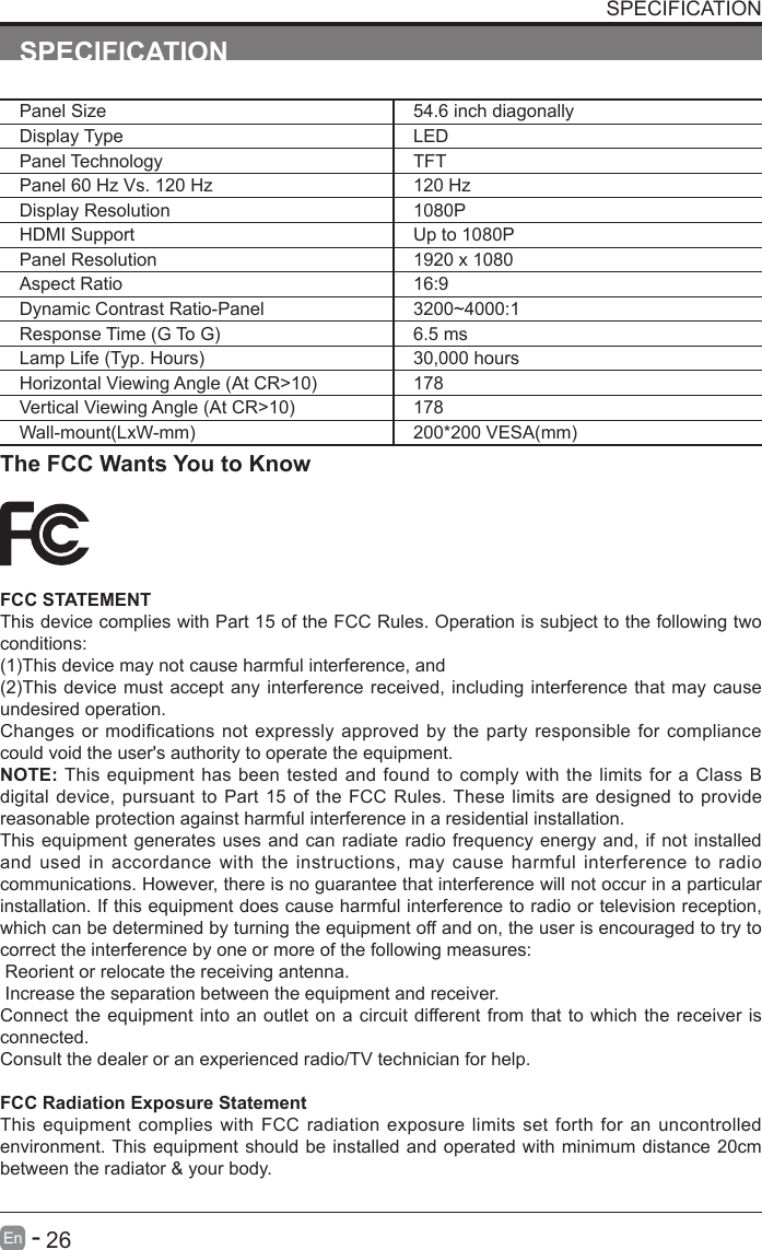       26En   -   SPECIFICATIONPanel Size 54.6 inch diagonally Display Type LEDPanel Technology  TFTPanel 60 Hz Vs. 120 Hz 120 HzDisplay Resolution  1080PHDMI Support Up to 1080PPanel Resolution  1920 x 1080Aspect Ratio 16:9Dynamic Contrast Ratio-Panel 3200~4000:1ResponseTime(GToG) 6.5 msLampLife(Typ.Hours) 30,000 hoursHorizontalViewingAngle(AtCR>10) 178VerticalViewingAngle(AtCR>10) 178Wall-mount(LxW-mm) 200*200VESA(mm)The FCC Wants You to KnowFCC STATEMENTThis device complies with Part 15 of the FCC Rules. Operation is subject to the following two conditions:(1)Thisdevicemaynotcauseharmfulinterference,and(2)Thisdevicemust acceptanyinterferencereceived,includinginterferencethat maycauseundesired operation. Changes or modifications not expressly approved by the party responsible for compliance could void the user's authority to operate the equipment.NOTE: This equipment has been tested and found to comply with the limits for a Class B digital device, pursuant to Part 15 of the FCC Rules. These limits are designed to provide reasonable protection against harmful interference in a residential installation.This equipment generates uses and can radiate radio frequency energy and, if not installed and used in accordance with the instructions, may cause harmful interference to radio communications. However, there is no guarantee that interference will not occur in a particular installation. If this equipment does cause harmful interference to radio or television reception, which can be determined by turning the equipment off and on, the user is encouraged to try to correct the interference by one or more of the following measures: Reorient or relocate the receiving antenna. Increase the separation between the equipment and receiver.Connect the equipment into an outlet on a circuit different from that to which the receiver is connected.Consult the dealer or an experienced radio/TV technician for help.FCC Radiation Exposure StatementThis equipment complies with FCC radiation exposure limits set forth for an uncontrolled environment. This equipment should be installed and operated with minimum distance 20cm between the radiator &amp; your body.SPECIFICATION