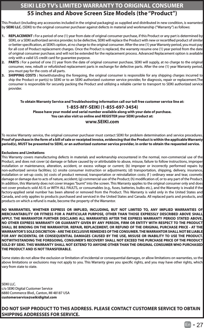       27En   -   SEIKI LED TV&rsquo;s LIMITED WARRANTY TO ORIGINAL CONSUMER55 inches and Above Screen Size Models (the &ldquo;Product&rdquo;)This Product (including any accessories included in the original packaging) as supplied and distributed in new condition, is warranted by SEIKI LLC. (SEIKI) to the original consumer purchaser against defects in material and workmanship (&ldquo;Warranty&rdquo;) as follows:1.  REPLACEMENT : For a period of one (1) year from date of original consumer purchase, if this Product or any part is determined by SEIKI, or a SEIKI authorized service provider, to be defective, SEIKI will replace the Product with new or recertied product of similar or better specication, at SEIKI&rsquo;s option, at no charge to the original consumer. After the one (1) year Warranty period, you must pay for all cost of Product replacement charges. Once the Product is replaced, the warranty resume one (1) year period from the date of original consumer purchase; and will not be extended for the replacement process. Advanced Replacement option is available only with a valid US credit card for guarantee purpose.2.  PARTS : For a period of one (1) year from the date of original consumer purchase, SEIKI will supply, at no charge to the original consumer, new, rebuilt or refurbished replacement parts in exchange for defective parts. After the one (1) year Warranty period, you must pay for the costs of all parts.3.  SHIPPING COSTS : Notwithstanding the foregoing, the original consumer is responsible for any shipping charges incurred to ship the Product or part(s) to SEIKI or to an SEIKI authorized customer service provider, for diagnosis, repair or replacement.The consumer is responsible for securely packing the Product and utilizing a reliable carrier to transport to SEIKI authorized service provider.To obtain Warranty Service and Troubleshooting information call our toll free customer service line at:1‐855‐MY‐SEIKI (1‐855‐697‐3454)Please have your model and serial number available along with your date of purchase.You can also visit us online and REGISTER your SEIKI product at:www.SEIKI.comTo receive Warranty service, the original consumer purchaser must contact SEIKI for problem determination and service procedures. Proof of purchase in the form of a bill of sale or receipted invoice, evidencing that the Product is within the applicable Warranty period(s), MUST be presented to SEIKI, or an authorized customer service provider, in order to obtain the requested service.Exclusions and LimitationsThis Warranty covers manufacturing defects in materials and workmanship encountered in the normal, non‐commercial use of the Product, and does not cover (a) damage or failure caused by or attributable to abuse, misuse, failure to follow instructions, improper installation or maintenance, alteration, accident, or excess voltage or current; (b) improper or incorrectly performed repairs by non-authorized service facilities; (c) onsite consumer instruction or adjustments; (d) transportation, shipping, delivery, insurance, installation or set‐up costs; (e) costs of product removal, transportation or reinstallation costs; (f ) ordinary wear and tear, cosmetic damage or damage due to acts of nature, accident; (g) commercial use of the Product; (h) modication of, or to any part of the Product. In addition, this Warranty does not cover images &ldquo;burnt&rdquo; into the screen. This Warranty applies to the original consumer only and does not cover products sold AS IS or WITH ALL FAULTS, or consumables (e.g., fuses, batteries, bulbs etc.), and the Warranty is invalid if the factory-applied serial number has been altered or removed from the Product. This Warranty is valid only in the United States and Canada, and only applies to products purchased and serviced in the United States and Canada. All replaced parts and products, and products on which a refund is made, become the property of the Warrantor.NO WARRANTIES, WHETHER EXPRESS OR IMPLIED, INCLUDING, BUT NOT LIMITED TO, ANY IMPLIED WARRANTIES OF MERCHANTABILITY OR FITNESS FOR A PARTICULAR PURPOSE, OTHER THAN THOSE EXPRESSLY DESCRIBED ABOVE SHALL APPLY. THE WARRANTOR FURTHER DISCLAIMS ALL WARRANTIES AFTER THE EXPRESS WARRANTY PERIOD STATED ABOVE. NO OTHER EXPRESS WARRANTY OR GUARANTY GIVEN BY ANY PERSON, FIRM OR ENTITY WITH RESPECT TO THE PRODUCT SHALL BE BINDING ON THE WARRANTOR. REPAIR, REPLACEMENT, OR REFUND OF THE ORIGINAL PURCHASE PRICE ‐ AT THE WARRANTOR&rsquo;S SOLE DISCRETION ‐ ARE THE EXCLUSIVE REMEDIES OF THE CONSUMER. THE WARRANTOR SHALL NOT BE LIABLE FOR ANY INCIDENTAL OR CONSEQUENTIAL DAMAGES CAUSED BY THE USE, MISUSE OR INABILITY TO USE THE PRODUCT. NOTWITHSTANDING THE FOREGOING, CONSUMER&rsquo;S RECOVERY SHALL NOT EXCEED THE PURCHASE PRICE OF THE PRODUCT SOLD BY SEIKI. THIS WARRANTY SHALL NOT EXTEND TO ANYONE OTHER THAN THE ORIGINAL CONSUMER WHO PURCHASED THE PRODUCT AND IS NOT TRANSFERABLE.Some states do not allow the exclusion or limitation of incidental or consequential damages, or allow limitations on warranties, so the above limitations or exclusions may not apply to you. This Warranty gives you specic rights, and you may have other rights, which vary from state to state.SEIKI LLC.c/o SEIKI Digital Customer Service6880 Commerce Blvd., Canton, MI 48187 USAcustomerservice@seikidigital.comDO NOT SHIP PRODUCT TO THIS ADDRESS. PLEASE CONTACT CUSTOMER SERVICE TO OBTAIN SHIPPING ADDRESSES FOR SERVICE.