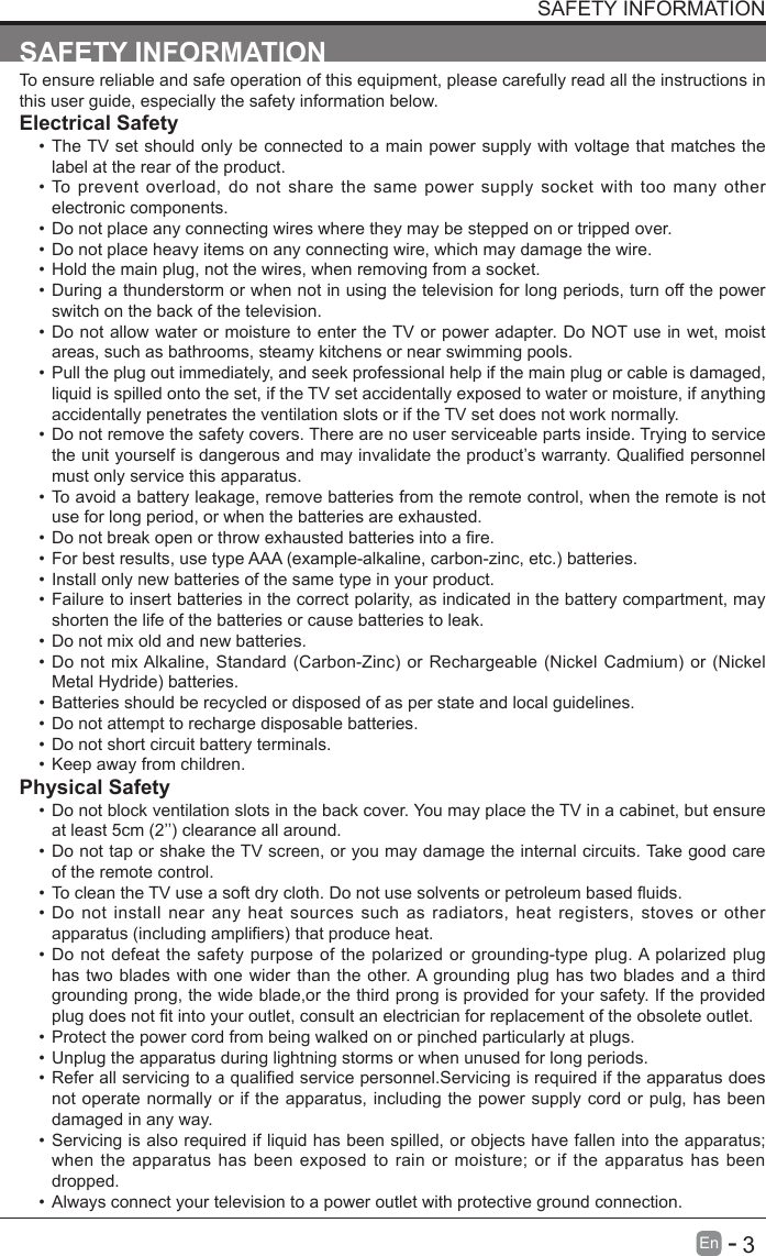       3En   -   SAFETY INFORMATIONSAFETY INFORMATIONTo ensure reliable and safe operation of this equipment, please carefully read all the instructions in this user guide, especially the safety information below.Electrical Safety &bull; The TV set should only be connected to a main power supply with voltage that matches the label at the rear of the product.&bull; To prevent overload, do not share the same power supply socket with too many other electronic components.&bull; Do not place any connecting wires where they may be stepped on or tripped over.&bull; Do not place heavy items on any connecting wire, which may damage the wire.&bull; Hold the main plug, not the wires, when removing from a socket.&bull; During a thunderstorm or when not in using the television for long periods, turn off the power switch on the back of the television.&bull; Do not allow water or moisture to enter the TV or power adapter. Do NOT use in wet, moist areas, such as bathrooms, steamy kitchens or near swimming pools.&bull; Pull the plug out immediately, and seek professional help if the main plug or cable is damaged, liquid is spilled onto the set, if the TV set accidentally exposed to water or moisture, if anything accidentally penetrates the ventilation slots or if the TV set does not work normally.&bull; Do not remove the safety covers. There are no user serviceable parts inside. Trying to service theunityourselfisdangerousandmayinvalidatetheproduct&rsquo;swarranty.Qualiedpersonnelmust only service this apparatus.&bull; To avoid a battery leakage, remove batteries from the remote control, when the remote is not use for long period, or when the batteries are exhausted.&bull; Donotbreakopenorthrowexhaustedbatteriesintoare.&bull; Forbestresults,usetypeAAA(example-alkaline,carbon-zinc,etc.)batteries.&bull; Install only new batteries of the same type in your product.&bull; Failure to insert batteries in the correct polarity, as indicated in the battery compartment, may shorten the life of the batteries or cause batteries to leak.&bull; Do not mix old and new batteries.&bull; DonotmixAlkaline,Standard(Carbon-Zinc)or Rechargeable (NickelCadmium)or(NickelMetalHydride)batteries.&bull; Batteries should be recycled or disposed of as per state and local guidelines.&bull; Do not attempt to recharge disposable batteries.&bull; Do not short circuit battery terminals.&bull; Keep away from children.Physical Safety &bull; Do not block ventilation slots in the back cover. You may place the TV in a cabinet, but ensure atleast5cm(2&rsquo;&rsquo;)clearanceallaround.&bull; Do not tap or shake the TV screen, or you may damage the internal circuits. Take good care of the remote control.&bull; TocleantheTVuseasoftdrycloth.Donotusesolventsorpetroleumbaseduids.&bull; Do not install near any heat sources such as radiators, heat registers, stoves or other apparatus(includingampliers)thatproduceheat.&bull; Do not defeat the safety purpose of the polarized or grounding-type plug. A polarized plug has two blades with one wider than the other. A grounding plug has two blades and a third grounding prong, the wide blade,or the third prong is provided for your safety. If the provided plugdoesnottintoyouroutlet,consultanelectricianforreplacementoftheobsoleteoutlet.&bull; Protect the power cord from being walked on or pinched particularly at plugs. &bull; Unplug the apparatus during lightning storms or when unused for long periods.&bull; Referallservicingtoaqualiedservicepersonnel.Servicingisrequirediftheapparatusdoesnot operate normally or if the apparatus, including the power supply cord or pulg, has been damaged in any way.&bull; Servicing is also required if liquid has been spilled, or objects have fallen into the apparatus; when the apparatus has been exposed to rain or moisture; or if the apparatus has been dropped.&bull; Always connect your television to a power outlet with protective ground connection. 