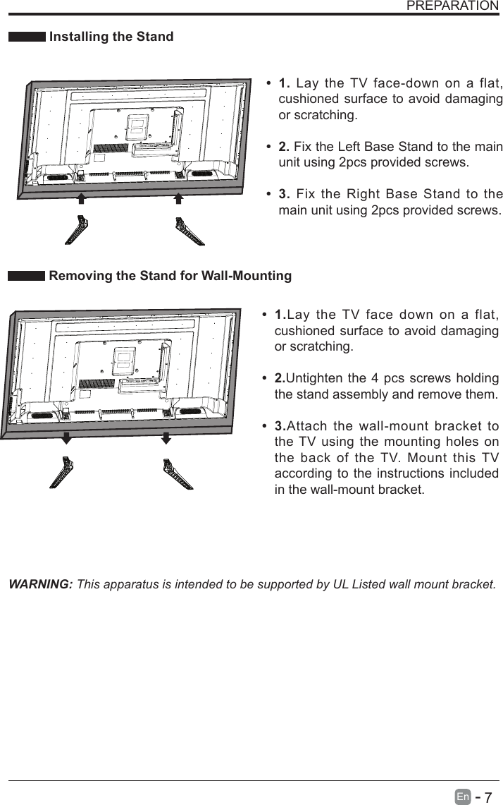       7En   -   PREPARATION Installing the StandWARNING: This apparatus is intended to be supported by UL Listed wall mount bracket.&bull; 1.Lay the TV face down on a flat, cushioned surface to avoid damaging or scratching.&bull; 2.Untighten the 4 pcs screws holding the stand assembly and remove them.    &bull; 3.Attach the wall-mount bracket to the TV using the mounting holes on the back of the TV. Mount this TV according to the instructions included in the wall-mount bracket.  Removing the Stand for Wall-Mounting&bull; 1. Lay the TV face-down on a flat, cushioned surface to avoid damaging or scratching.&bull; 2. Fix the Left Base Stand to the main unit using 2pcs provided screws.&bull; 3. Fix the Right Base Stand to the main unit using 2pcs provided screws.
