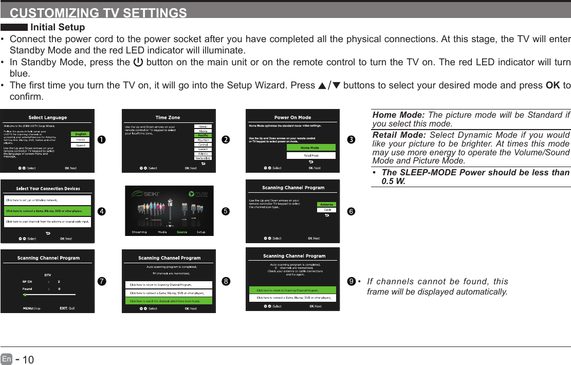       10En   -   CUSTOMIZING TV SETTINGS Initial Setup&bull; Connect the power cord to the power socket after you have completed all the physical connections. At this stage, the TV will enter Standby Mode and the red LED indicator will illuminate. &bull; In Standby Mode, press the   button on the main unit or on the remote control to turn the TV on. The red LED indicator will turn blue.&bull; ThersttimeyouturntheTVon,itwillgointotheSetupWizard.Press  buttons to select your desired mode and press OK to conrm.Home Mode: The picture mode will be Standard if you select this mode.Retail Mode: Select Dynamic Mode if you would like your picture to be brighter. At times this mode may use more energy to operate the Volume/Sound Mode and Picture Mode.&bull; The SLEEP-MODE Power should be less than 0.5 W.5789&bull; If channels cannot be found, this frame will be displayed automatically. 