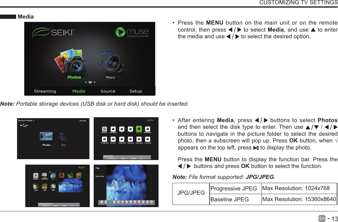       13En   -    MediaNote: Portable storage devices (USB disk or hard disk) should be inserted.&bull; Press the MENU button on the main unit or on the remote control, then press   to select Media, and use  to enter the media and use   to select the desired option.CUSTOMIZING TV SETTINGS&bull; After entering Media, press   buttons to select Photos and then select the disk type to enter. Then use   /   buttons to navigate in the picture folder to select the desired photo, then a subscreen will pop up. Press OKbutton,when&radic;appears on the top left, press   to display the photo.Note: File format supported: JPG/JPEG.      Press the MENU  button  to  display  the  function  bar.  Press  the               buttons and press OK button to select the function.JPG/JPEG Progressive JPEG Max Resolution: 1024x768Baseline JPEG Max Resolution: 15360x8640