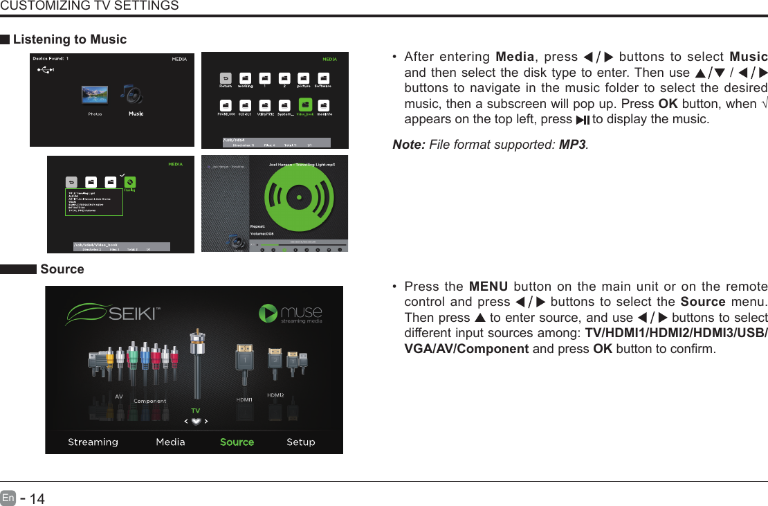       14En   -   CUSTOMIZING TV SETTINGS&bull; After entering Media, press   buttons to select Music and then select the disk type to enter. Then use   /   buttons to navigate in the music folder to select the desired music, then a subscreen will pop up. Press OKbutton,when&radic;appears on the top left, press   to display the music.     Listening to MusicNote: File format supported: MP3.   Source&bull; Press the MENU button on the main unit or on the remote control and press   buttons to select the Source menu. Then press   to enter source, and use   buttons to select different input sources among: TV/HDMI1/HDMI2/HDMI3/USB/ VGA/AV/Component and press OKbuttontoconrm. 