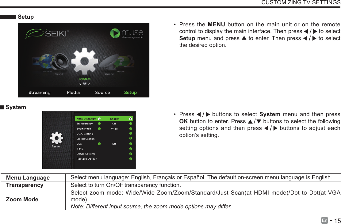       15En   -    Setup&bull; Press the MENU button on the main unit or on the remote control to display the main interface. Then press   to select Setup menu and press   to enter. Then press   to select the desired option.  System&bull; Press   buttons to select System menu and then press OK button to enter. Press   buttons to select the following setting options and then press   buttons to adjust each option&rsquo;s setting. CUSTOMIZING TV SETTINGSMenu Language Select menu language: English, Fran&ccedil;ais or Espa&ntilde;ol. The default on-screen menu language is English.Transparency Select to turn On/Off transparency function.Zoom ModeSelectzoommode:Wide/WideZoom/Zoom/Standard/JustScan(atHDMImode)/DottoDot(atVGAmode).Note: Different input source, the zoom mode options may differ.