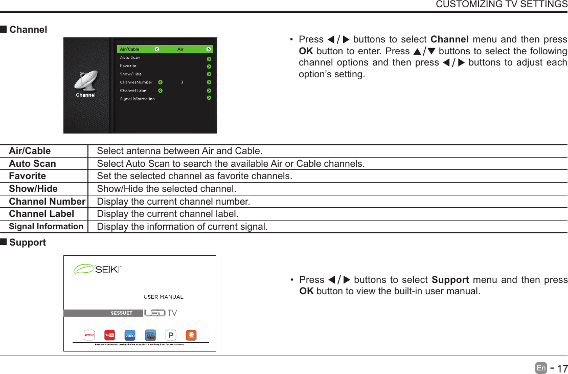       17En   -   &bull; Press   buttons to select Support menu and then press OK button to view the built-in user manual.      SupportAir/Cable Select antenna between Air and Cable. Auto Scan Select Auto Scan to search the available Air or Cable channels.Favorite Set the selected channel as favorite channels.Show/Hide Show/Hide the selected channel.Channel Number Display the current channel number.Channel Label Display the current channel label.Signal Information Display the information of current signal.CUSTOMIZING TV SETTINGS&bull; Press   buttons to select Channel menu and then press OK button to enter. Press   buttons to select the following channel options and then press   buttons to adjust each option&rsquo;s setting.  Channel