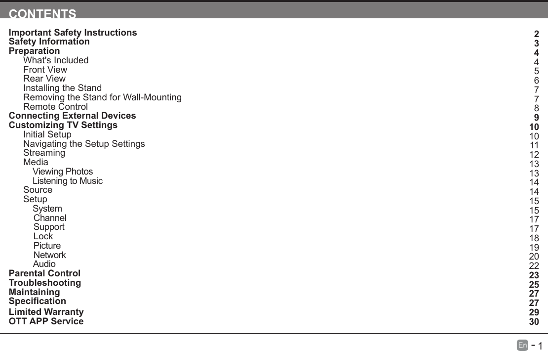      1En   -   CONTENTSImportant Safety Instructions                                                                                                                                                          Safety Information                                                                                                                                                                             Preparation                                                                                                                                                                                              What's Included                                                                          Front View                                                                                                                                                                                     Rear View                                                                                                                                                                                     Installing the Stand                                                                                                                                                                        Removing the Stand for Wall-Mounting                                                                                                                                         Remote Control                                                                                                                                                                              Connecting External Devices                                                                                                                                                      Customizing TV Settings                                                                                                                                                      Initial Setup                                                                                                                                                                                  Navigating the Setup Settings                                                                                                                                                      Streaming                                                                                                                                                                                Media                                                                                                                                                                                               Viewing Photos                                                                                                                                                                                                                                                 Listening to Music                                                                                                                                                                                                                                          Source                                                                                                                                                                                         Setup                                                                                                                                                                                                System                                                                                                                                                                                          Channel                                                                                                                                                                                           Support                                                                                                                                                                                         Lock                                                                                                                                                                                              Picture                                                                                                                                                                                           Network                                                                                                                                                                                         Audio                                                                                                                                                                                       Parental Control                                                                                                                                                                              Troubleshooting                                                                                                                                                                              Maintaining                                                                                                                                                                                      Specication Limited Warranty                                                                                                                                                                          OTT APP Service                                                                                                                                                                             23445677891010111213131414151517171819202223252727                                                                    2930