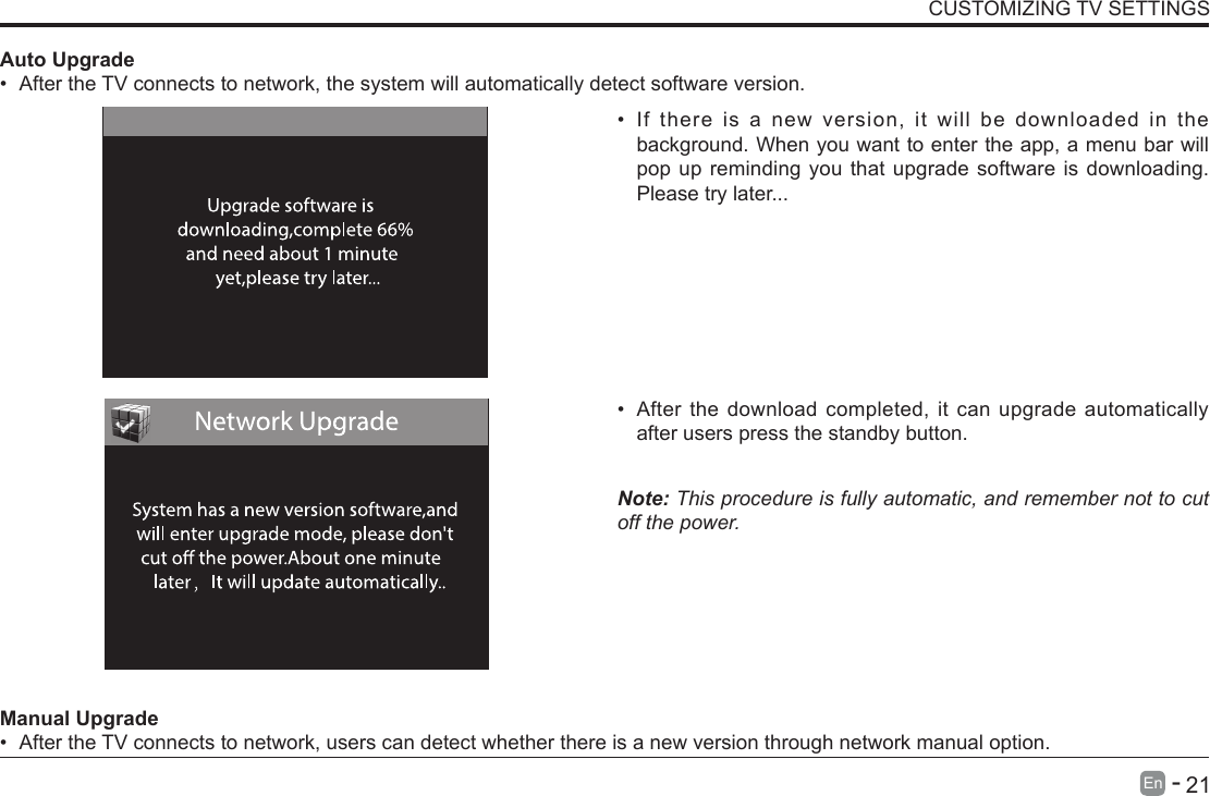       21En   -   &bull; If there is a new version, it will be downloaded in the background. When you want to enter the app, a menu bar will pop up reminding you that upgrade software is downloading. Please try later...&bull; After the download completed, it can upgrade automatically after users press the standby button.Note: This procedure is fully automatic, and remember not to cut off the power. Manual Upgrade&bull; After the TV connects to network, users can detect whether there is a new version through network manual option.  Auto Upgrade&bull; After the TV connects to network, the system will automatically detect software version. CUSTOMIZING TV SETTINGS