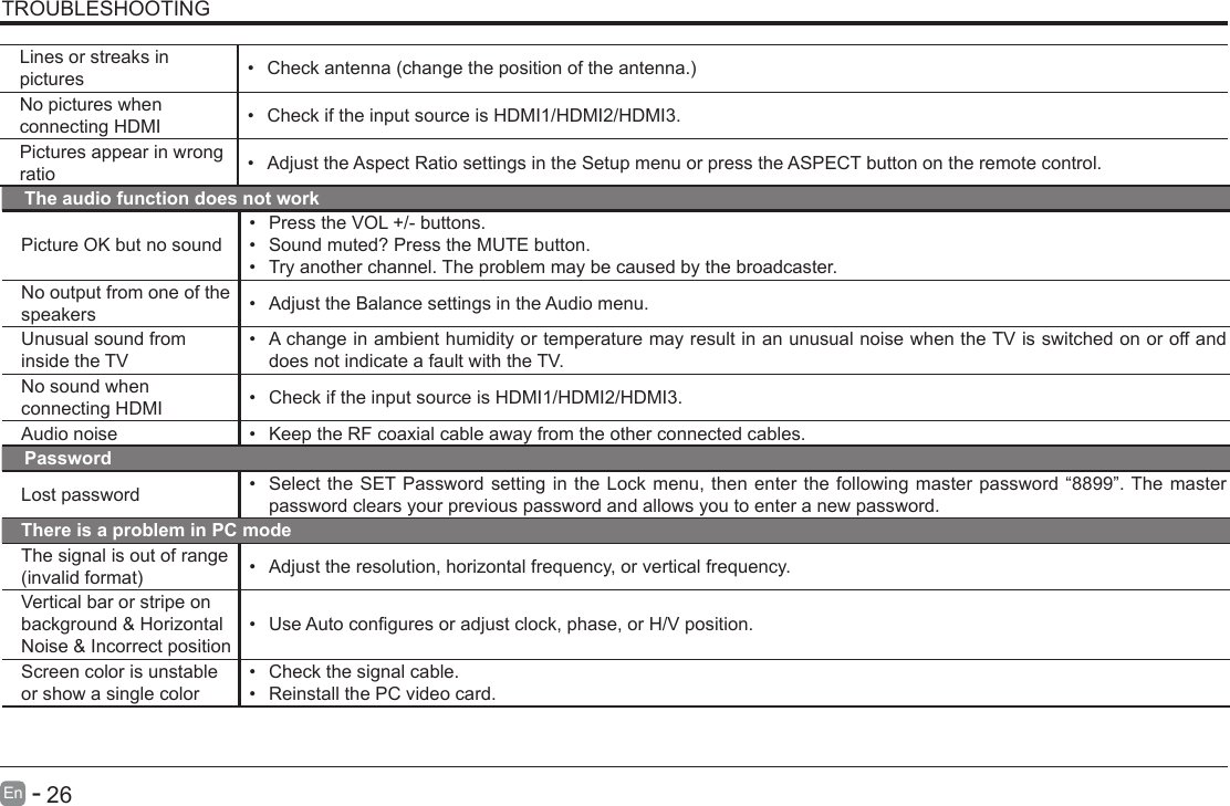       26En   -   TROUBLESHOOTINGThe audio function does not workPicture OK but no sound&bull; Press the VOL +/- buttons.&bull; Sound muted? Press the MUTE button.&bull; Try another channel. The problem may be caused by the broadcaster.No output from one of the speakers &bull; Adjust the Balance settings in the Audio menu.Unusual sound from inside the TV&bull; A change in ambient humidity or temperature may result in an unusual noise when the TV is switched on or off and does not indicate a fault with the TV. No sound when connecting HDMI &bull; Check if the input source is HDMI1/HDMI2/HDMI3.Audio noise &bull; Keep the RF coaxial cable away from the other connected cables.PasswordLost password &bull; Select the SET Password setting in the Lock menu, then enter the following master password &ldquo;8899&rdquo;. The master password clears your previous password and allows you to enter a new password.There is a problem in PC modeThe signal is out of range (invalidformat) &bull; Adjust the resolution, horizontal frequency, or vertical frequency.Vertical bar or stripe on background &amp; Horizontal Noise &amp; Incorrect position&bull; UseAutoconguresoradjustclock,phase,orH/Vposition.Screen color is unstable or show a single color&bull; Check the signal cable.&bull; Reinstall the PC video card.Lines or streaks in pictures &bull; Checkantenna(changethepositionoftheantenna.)No pictures when connecting HDMI &bull; Check if the input source is HDMI1/HDMI2/HDMI3.Pictures appear in wrong ratio &bull; Adjust the Aspect Ratio settings in the Setup menu or press the ASPECT button on the remote control.