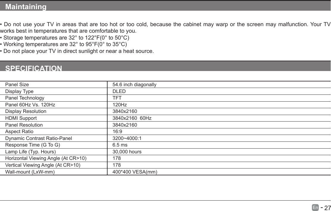       27En   -   Maintaining&bull;DonotuseyourTVinareasthataretoohotortoocold,becausethecabinetmaywarporthescreenmaymalfunction.YourTVworks best in temperatures that are comfortable to you.&bull;Storagetemperaturesare32&deg;to122&deg;F(0&deg;to50&deg;C)&bull;Workingtemperaturesare32&deg;to95&deg;F(0&deg;to35&deg;C)&bull;DonotplaceyourTVindirectsunlightornearaheatsource.SPECIFICATIONPanel Size 54.6 inch diagonally Display Type DLEDPanel Technology  TFTPanel 60Hz Vs. 120Hz 120HzDisplay Resolution  3840x2160HDMI Support 3840x2160  60HzPanel Resolution  3840x2160Aspect Ratio 16:9Dynamic Contrast Ratio-Panel 3200~4000:1ResponseTime(GToG) 6.5 msLampLife(Typ.Hours) 30,000 hoursHorizontalViewingAngle(AtCR>10) 178VerticalViewingAngle(AtCR>10) 178Wall-mount(LxW-mm) 400*400VESA(mm)