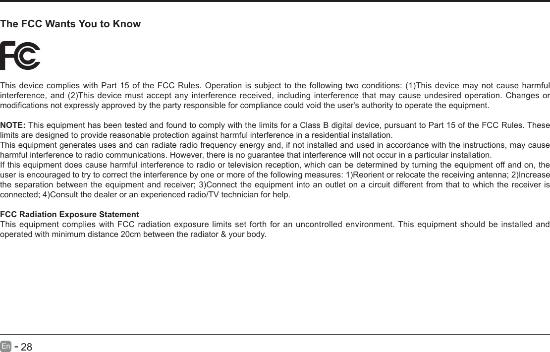       28En   -   The FCC Wants You to KnowThisdevicecomplieswithPart15oftheFCCRules.Operationissubjecttothefollowingtwoconditions:(1)Thisdevicemaynotcauseharmfulinterference,and(2)Thisdevicemustacceptanyinterferencereceived,includinginterferencethatmaycauseundesiredoperation.Changesormodicationsnotexpresslyapprovedbythepartyresponsibleforcompliancecouldvoidtheuser'sauthoritytooperatetheequipment.NOTE: This equipment has been tested and found to comply with the limits for a Class B digital device, pursuant to Part 15 of the FCC Rules. These limits are designed to provide reasonable protection against harmful interference in a residential installation.This equipment generates uses and can radiate radio frequency energy and, if not installed and used in accordance with the instructions, may cause harmful interference to radio communications. However, there is no guarantee that interference will not occur in a particular installation.If this equipment does cause harmful interference to radio or television reception, which can be determined by turning the equipment off and on, the userisencouragedtotrytocorrecttheinterferencebyoneormoreofthefollowingmeasures:1)Reorientorrelocatethereceivingantenna;2)Increasetheseparationbetweentheequipmentandreceiver;3)Connecttheequipmentintoanoutletonacircuitdifferentfromthattowhichthereceiverisconnected;4)Consultthedealeroranexperiencedradio/TVtechnicianforhelp.FCC Radiation Exposure StatementThis equipment complies with FCC radiation exposure limits set forth for an uncontrolled environment. This equipment should be installed and operated with minimum distance 20cm between the radiator &amp; your body.