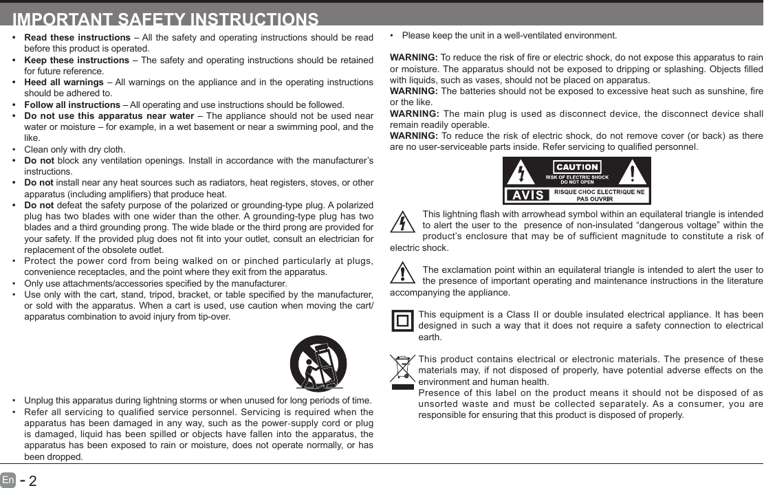       2En   -   IMPORTANT SAFETY INSTRUCTIONS&bull; Read these instructions &ndash; All the safety and operating instructions should be read before this product is operated. &bull; Keep these instructions &ndash; The safety and operating instructions should be retained for future reference. &bull; Heed all warnings &ndash; All warnings on the appliance and in the operating instructions should be adhered to. &bull; Follow all instructions &ndash; All operating and use instructions should be followed. &bull; Do not use this apparatus near water &ndash; The appliance should not be used near water or moisture &ndash; for example, in a wet basement or near a swimming pool, and the like.&bull; Clean only with dry cloth.&bull; Do not block any ventilation openings. Install in accordance with the manufacturer&rsquo;s instructions.&bull; Do not install near any heat sources such as radiators, heat registers, stoves, or other apparatus(includingampliers)thatproduceheat.&bull; Do not defeat the safety purpose of the polarized or grounding-type plug. A polarized plug has two blades with one wider than the other. A grounding-type plug has two blades and a third grounding prong. The wide blade or the third prong are provided for yoursafety.Iftheprovidedplugdoesnottintoyouroutlet,consultanelectricianforreplacement of the obsolete outlet.&bull; Protect the power cord from being walked on or pinched particularly at plugs, convenience receptacles, and the point where they exit from the apparatus.&bull; Onlyuseattachments/accessoriesspeciedbythemanufacturer.&bull; Useonlywiththecart,stand,tripod,bracket,ortablespeciedbythemanufacturer,or sold with the apparatus. When a cart is used, use caution when moving the cart/apparatus combination to avoid injury from tip-over. &bull; Please keep the unit in a well-ventilated environment.WARNING:Toreducetheriskofreorelectricshock,donotexposethisapparatustorainormoisture.Theapparatusshouldnotbeexposedtodrippingorsplashing.Objectslledwith liquids, such as vases, should not be placed on apparatus. WARNING:Thebatteriesshouldnotbeexposedtoexcessiveheatsuchassunshine,reor the like.WARNING: The main plug is used as disconnect device, the disconnect device shall remain readily operable.WARNING:Toreducetheriskofelectricshock,donotremovecover(orback)astherearenouser-serviceablepartsinside.Referservicingtoqualiedpersonnel.Thislightningashwitharrowheadsymbolwithinanequilateraltriangleisintendedto alert the user to the  presence of non-insulated &ldquo;dangerous voltage&rdquo; within the product&rsquo;s enclosure that may be of sufficient magnitude to constitute a risk of electric shock.The exclamation point within an equilateral triangle is intended to alert the user to the presence of important operating and maintenance instructions in the literature accompanying the appliance. This equipment is a Class II or double insulated electrical appliance. It has been designed in such a way that it does not require a safety connection to electrical earth.This product contains electrical or electronic materials. The presence of these materials may, if not disposed of properly, have potential adverse effects on the environment and human health. Presence of this label on the product means it should not be disposed of as unsorted waste and must be collected separately. As a consumer, you are responsible for ensuring that this product is disposed of properly.&bull; Unplug this apparatus during lightning storms or when unused for long periods of time.&bull; Refer all servicing to qualified service personnel. Servicing is required when the apparatus has been damaged in any way, such as the power-supply cord or plug is damaged, liquid has been spilled or objects have fallen into the apparatus, the apparatus has been exposed to rain or moisture, does not operate normally, or has been dropped.