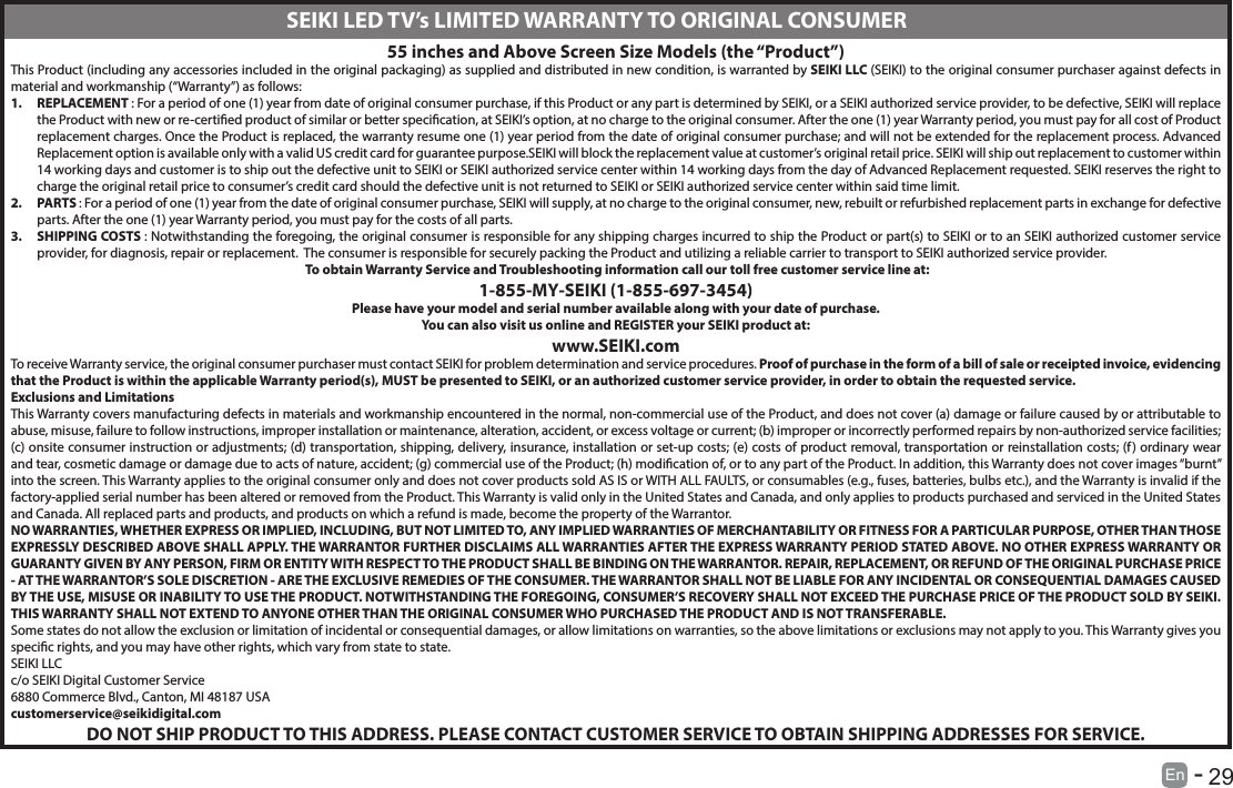       29En   -   55 inches and Above Screen Size Models (the &ldquo;Product&rdquo;)This Product (including any accessories included in the original packaging) as supplied and distributed in new condition, is warranted by SEIKI LLC (SEIKI) to the original consumer purchaser against defects in material and workmanship (&ldquo;Warranty&rdquo;) as follows:1.  REPLACEMENT : For a period of one (1) year from date of original consumer purchase, if this Product or any part is determined by SEIKI, or a SEIKI authorized service provider, to be defective, SEIKI will replace the Product with new or re-certied product of similar or better specication, at SEIKI&rsquo;s option, at no charge to the original consumer. After the one (1) year Warranty period, you must pay for all cost of Product replacement charges. Once the Product is replaced, the warranty resume one (1) year period from the date of original consumer purchase; and will not be extended for the replacement process. Advanced Replacement option is available only with a valid US credit card for guarantee purpose.SEIKI will block the replacement value at customer&rsquo;s original retail price. SEIKI will ship out replacement to customer within 14 working days and customer is to ship out the defective unit to SEIKI or SEIKI authorized service center within 14 working days from the day of Advanced Replacement requested. SEIKI reserves the right to charge the original retail price to consumer&rsquo;s credit card should the defective unit is not returned to SEIKI or SEIKI authorized service center within said time limit.2.  PARTS : For a period of one (1) year from the date of original consumer purchase, SEIKI will supply, at no charge to the original consumer, new, rebuilt or refurbished replacement parts in exchange for defective parts. After the one (1) year Warranty period, you must pay for the costs of all parts. 3.  SHIPPING COSTS : Notwithstanding the foregoing, the original consumer is responsible for any shipping charges incurred to ship the Product or part(s) to SEIKI or to an SEIKI authorized customer service provider, for diagnosis, repair or replacement.  The consumer is responsible for securely packing the Product and utilizing a reliable carrier to transport to SEIKI authorized service provider.  To obtain Warranty Service and Troubleshooting information call our toll free customer service line at:1‐855‐MY‐SEIKI (1‐855‐697‐3454) Please have your model and serial number available along with your date of purchase.You can also visit us online and REGISTER your SEIKI product at: www.SEIKI.comTo receive Warranty service, the original consumer purchaser must contact SEIKI for problem determination and service procedures. Proof of purchase in the form of a bill of sale or receipted invoice, evidencing that the Product is within the applicable Warranty period(s), MUST be presented to SEIKI, or an authorized customer service provider, in order to obtain the requested service.Exclusions and Limitations This Warranty covers manufacturing defects in materials and workmanship encountered in the normal, non‐commercial use of the Product, and does not cover (a) damage or failure caused by or attributable to abuse, misuse, failure to follow instructions, improper installation or maintenance, alteration, accident, or excess voltage or current; (b) improper or incorrectly performed repairs by non-authorized service facilities; (c) onsite consumer instruction or adjustments; (d) transportation, shipping, delivery, insurance, installation or set‐up costs; (e) costs of product removal, transportation or reinstallation costs; (f) ordinary wear and tear, cosmetic damage or damage due to acts of nature, accident; (g) commercial use of the Product; (h) modication of, or to any part of the Product. In addition, this Warranty does not cover images &ldquo;burnt&rdquo; into the screen. This Warranty applies to the original consumer only and does not cover products sold AS IS or WITH ALL FAULTS, or consumables (e.g., fuses, batteries, bulbs etc.), and the Warranty is invalid if the factory-applied serial number has been altered or removed from the Product. This Warranty is valid only in the United States and Canada, and only applies to products purchased and serviced in the United States and Canada. All replaced parts and products, and products on which a refund is made, become the property of the Warrantor. NO WARRANTIES, WHETHER EXPRESS OR IMPLIED, INCLUDING, BUT NOT LIMITED TO, ANY IMPLIED WARRANTIES OF MERCHANTABILITY OR FITNESS FOR A PARTICULAR PURPOSE, OTHER THAN THOSE EXPRESSLY DESCRIBED ABOVE SHALL APPLY. THE WARRANTOR FURTHER DISCLAIMS ALL WARRANTIES AFTER THE EXPRESS WARRANTY PERIOD STATED ABOVE. NO OTHER EXPRESS WARRANTY OR GUARANTY GIVEN BY ANY PERSON, FIRM OR ENTITY WITH RESPECT TO THE PRODUCT SHALL BE BINDING ON THE WARRANTOR. REPAIR, REPLACEMENT, OR REFUND OF THE ORIGINAL PURCHASE PRICE ‐ AT THE WARRANTOR&rsquo;S SOLE DISCRETION ‐ ARE THE EXCLUSIVE REMEDIES OF THE CONSUMER. THE WARRANTOR SHALL NOT BE LIABLE FOR ANY INCIDENTAL OR CONSEQUENTIAL DAMAGES CAUSED BY THE USE, MISUSE OR INABILITY TO USE THE PRODUCT. NOTWITHSTANDING THE FOREGOING, CONSUMER&rsquo;S RECOVERY SHALL NOT EXCEED THE PURCHASE PRICE OF THE PRODUCT SOLD BY SEIKI. THIS WARRANTY SHALL NOT EXTEND TO ANYONE OTHER THAN THE ORIGINAL CONSUMER WHO PURCHASED THE PRODUCT AND IS NOT TRANSFERABLE. Some states do not allow the exclusion or limitation of incidental or consequential damages, or allow limitations on warranties, so the above limitations or exclusions may not apply to you. This Warranty gives you specic rights, and you may have other rights, which vary from state to state.SEIKI LLCc/o SEIKI Digital Customer Service6880 Commerce Blvd., Canton, MI 48187 USAcustomerservice@seikidigital.comDO NOT SHIP PRODUCT TO THIS ADDRESS. PLEASE CONTACT CUSTOMER SERVICE TO OBTAIN SHIPPING ADDRESSES FOR SERVICE.SEIKI LED TV&rsquo;s LIMITED WARRANTY TO ORIGINAL CONSUMER