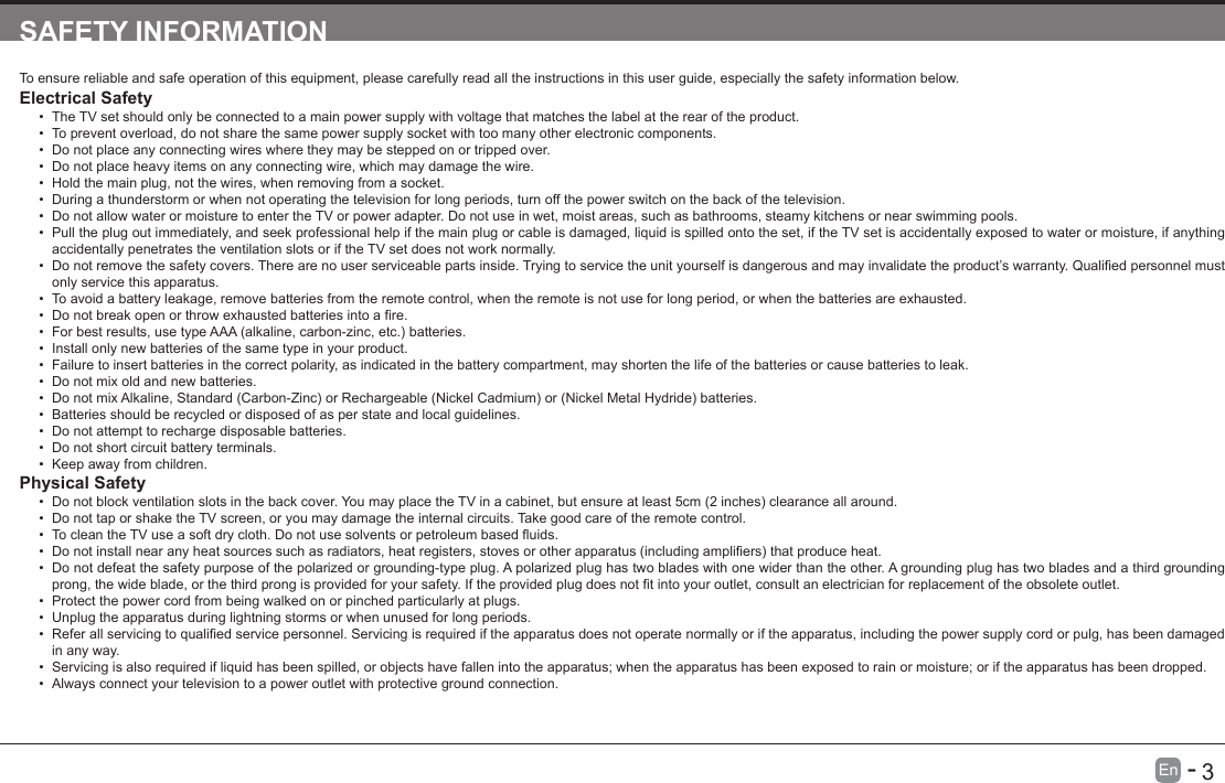       3En   -   SAFETY INFORMATIONTo ensure reliable and safe operation of this equipment, please carefully read all the instructions in this user guide, especially the safety information below.Electrical Safety &bull; The TV set should only be connected to a main power supply with voltage that matches the label at the rear of the product.&bull; To prevent overload, do not share the same power supply socket with too many other electronic components.&bull; Do not place any connecting wires where they may be stepped on or tripped over.&bull; Do not place heavy items on any connecting wire, which may damage the wire.&bull; Hold the main plug, not the wires, when removing from a socket.&bull; During a thunderstorm or when not operating the television for long periods, turn off the power switch on the back of the television.&bull; Do not allow water or moisture to enter the TV or power adapter. Do not use in wet, moist areas, such as bathrooms, steamy kitchens or near swimming pools.&bull; Pull the plug out immediately, and seek professional help if the main plug or cable is damaged, liquid is spilled onto the set, if the TV set is accidentally exposed to water or moisture, if anything accidentally penetrates the ventilation slots or if the TV set does not work normally.&bull; Donotremovethesafetycovers.Therearenouserserviceablepartsinside.Tryingtoservicetheunityourselfisdangerousandmayinvalidatetheproduct&rsquo;swarranty.Qualiedpersonnelmustonly service this apparatus.&bull; To avoid a battery leakage, remove batteries from the remote control, when the remote is not use for long period, or when the batteries are exhausted.&bull; Donotbreakopenorthrowexhaustedbatteriesintoare.&bull; Forbestresults,usetypeAAA(alkaline,carbon-zinc,etc.)batteries.&bull; Install only new batteries of the same type in your product.&bull; Failure to insert batteries in the correct polarity, as indicated in the battery compartment, may shorten the life of the batteries or cause batteries to leak.&bull; Do not mix old and new batteries.&bull; DonotmixAlkaline,Standard(Carbon-Zinc)orRechargeable(NickelCadmium)or(NickelMetalHydride)batteries.&bull; Batteries should be recycled or disposed of as per state and local guidelines.&bull; Do not attempt to recharge disposable batteries.&bull; Do not short circuit battery terminals.&bull; Keep away from children.Physical Safety &bull; Donotblockventilationslotsinthebackcover.YoumayplacetheTVinacabinet,butensureatleast5cm(2inches)clearanceallaround.&bull; Do not tap or shake the TV screen, or you may damage the internal circuits. Take good care of the remote control.&bull; TocleantheTVuseasoftdrycloth.Donotusesolventsorpetroleumbaseduids.&bull; Donotinstallnearanyheatsourcessuchasradiators,heatregisters,stovesorotherapparatus(includingampliers)thatproduceheat.&bull; Do not defeat the safety purpose of the polarized or grounding-type plug. A polarized plug has two blades with one wider than the other. A grounding plug has two blades and a third grounding prong,thewideblade,orthethirdprongisprovidedforyoursafety.Iftheprovidedplugdoesnottintoyouroutlet,consultanelectricianforreplacementoftheobsoleteoutlet.&bull; Protect the power cord from being walked on or pinched particularly at plugs. &bull; Unplug the apparatus during lightning storms or when unused for long periods.&bull; Referallservicingtoqualiedservicepersonnel.Servicingisrequirediftheapparatusdoesnotoperatenormallyoriftheapparatus,includingthepowersupplycordorpulg,hasbeendamagedin any way.&bull; Servicing is also required if liquid has been spilled, or objects have fallen into the apparatus; when the apparatus has been exposed to rain or moisture; or if the apparatus has been dropped.&bull; Always connect your television to a power outlet with protective ground connection. 