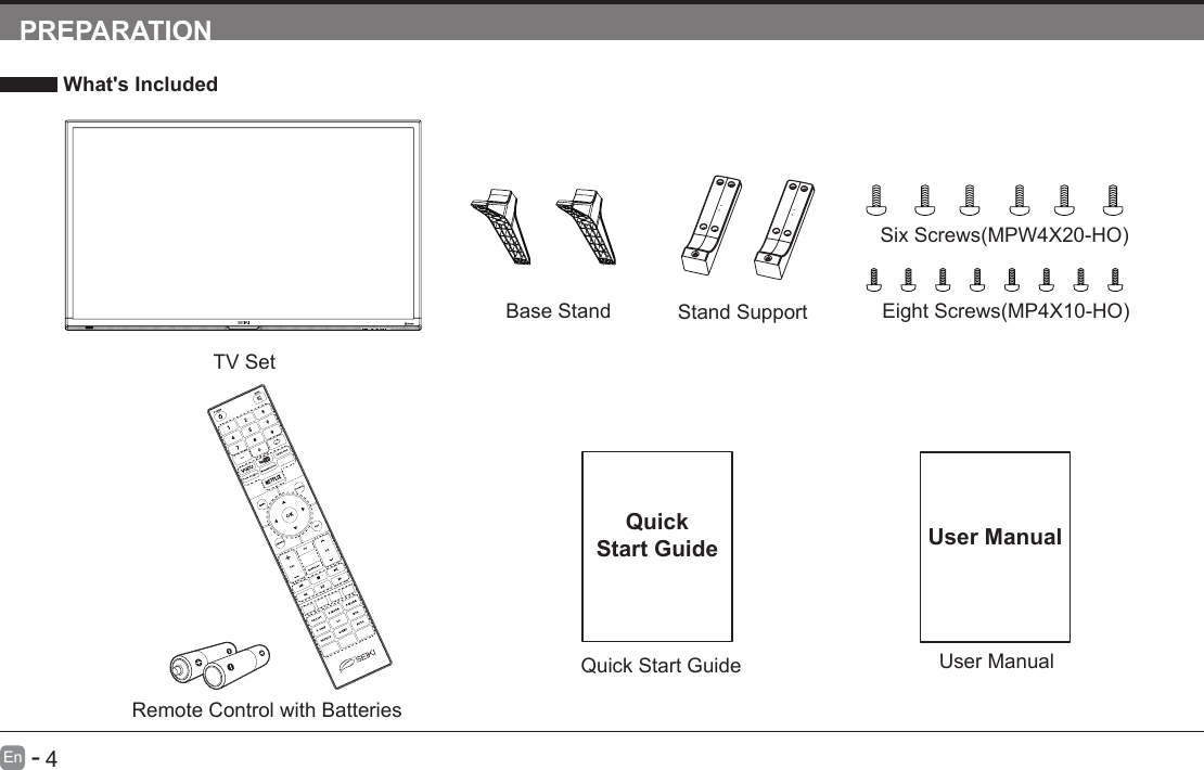       4En   -   PREPARATION What's IncludedTV SetQuick Start GuideQuickStart GuideRemote Control with BatteriesBase Stand Stand SupportSixScrews(MPW4X20-HO)EightScrews(MP4X10-HO)     User ManualUser Manual