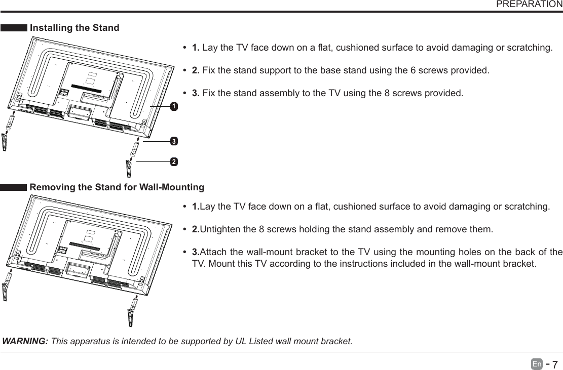       7En   -    Installing the Stand&bull; 1.LaytheTVfacedownonaat,cushionedsurfacetoavoiddamaging or scratching.     &bull; 2.Fix the stand support to the base stand using the 6 screws provided. &bull; 3.Fix the stand assembly to the TV using the 8 screws provided. WARNING: This apparatus is intended to be supported by UL Listed wall mount bracket.&bull; 1.LaytheTVfacedownonaat,cushionedsurfacetoavoiddamaging or scratching.&bull; 2.Untighten the 8 screws holding the stand assembly and remove them.    &bull; 3.Attach the wall-mount bracket to the TV using the mounting holes on the back of the TV. Mount this TV according to the instructions included in the wall-mount bracket.  Removing the Stand for Wall-MountingPREPARATION321