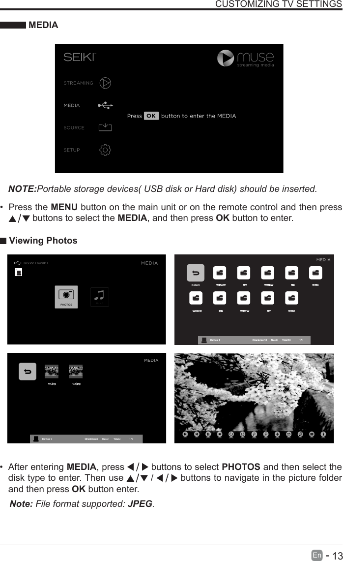       13En   -   &bull; After entering MEDIA, press   buttons to select PHOTOS and then select the disk type to enter. Then use   /   buttons to navigate in the picture folder and then press OK button enter.CUSTOMIZING TV SETTINGS MEDIANOTE:Portable storage devices( USB disk or Hard disk) should be inserted.&bull; Press the MENU button on the main unit or on the remote control and then press  buttons to select the MEDIA, and then press OK button to enter. Viewing PhotosNote: File format supported: JPEG. Return WMAW MV WMEW MB WMCWMDW MN WMTW MY WMUDevice : 1                                                           Directories:10         Files:0          Total:10                 1/1