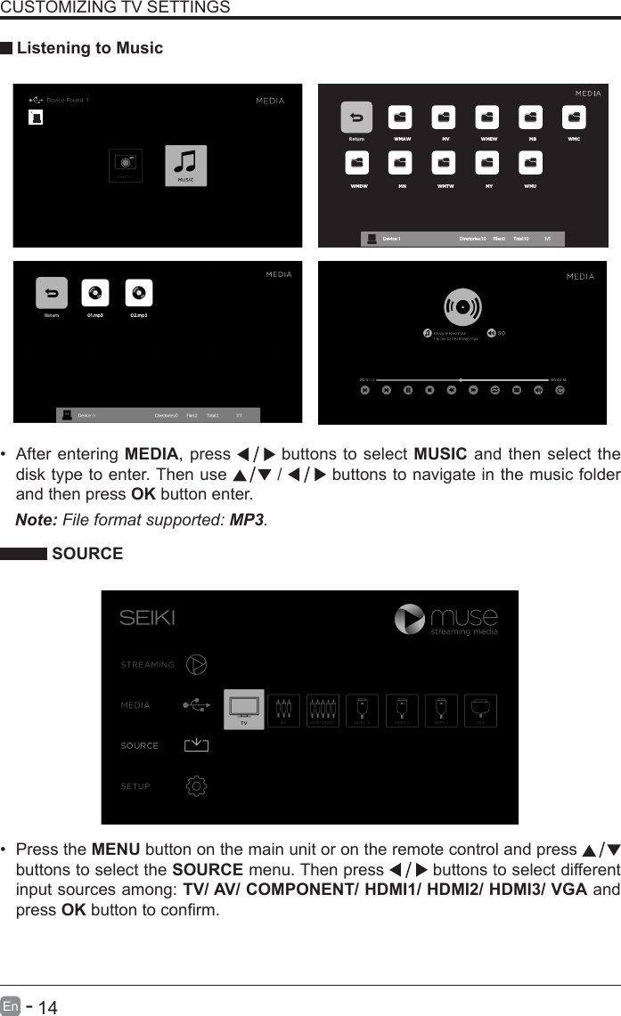       14En   -   &bull; After entering MEDIA, press   buttons to select MUSIC and then select the disk type to enter. Then use   /   buttons to navigate in the music folder and then press OK button enter.    CUSTOMIZING TV SETTINGS Listening to MusicNote: File format supported: MP3.   SOURCE&bull; Press the MENU button on the main unit or on the remote control and press   buttons to select the SOURCE menu. Then press   buttons to select different input sources among: TV/ AV/ COMPONENT/ HDMI1/ HDMI2/ HDMI3/ VGA and press OKbuttontoconrm. Return WMAW MV WMEW MB WMCWMDW MN WMTW MY WMUDevice : 1                                                           Directories:10         Files:0          Total:10                 1/1