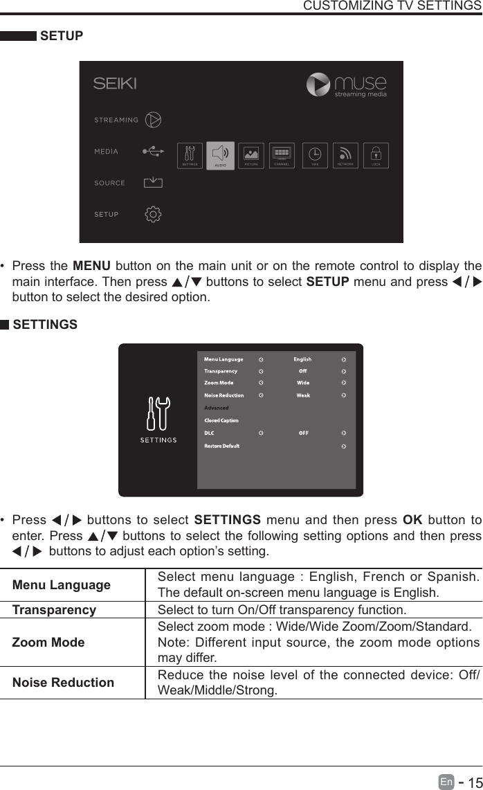       15En   -    SETUPCUSTOMIZING TV SETTINGS&bull; Press the MENU button on the main unit or on the remote control to display the main interface. Then press   buttons to select SETUP menu and press    button to select the desired option.  SETTINGS&bull; Press   buttons to select SETTINGS menu and then press OK button to enter. Press   buttons to select the following setting options and then press   buttons to adjust each option&rsquo;s setting. Menu Language Select menu language : English, French or Spanish. The default on-screen menu language is English.Transparency Select to turn On/Off transparency function.Zoom ModeSelect zoom mode : Wide/Wide Zoom/Zoom/Standard.Note: Different input source, the zoom mode options may differ.Noise Reduction Reduce the noise level of the connected device: Off/Weak/Middle/Strong.