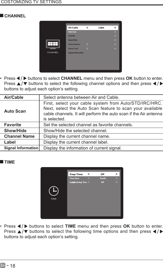       18En   -   COSTOMIZING TV SETTINGS&bull; Press   buttons to select CHANNEL menu and then press OK button to enter. Press   buttons to select the following channel options and then press    buttons to adjust each option&rsquo;s setting.  CHANNELAir/Cable Select antenna between Air and Cable. Auto ScanFirst, select your cable system from Auto/STD/IRC/HRC. Next, select the Auto Scan feature to scan your available cable channels. It will perform the auto scan if the Air antenna is selected.Favorite Set the selected channel as favorite channels.Show/Hide Show/Hide the selected channel.Channel Name Display the current channel name.Label Display the current channel label.Signal Information Display the information of current signal.&bull; Press   buttons to select TIME menu and then press OK button to enter. Press   buttons to select the following time options and then press buttons to adjust each option&rsquo;s setting.      TIME