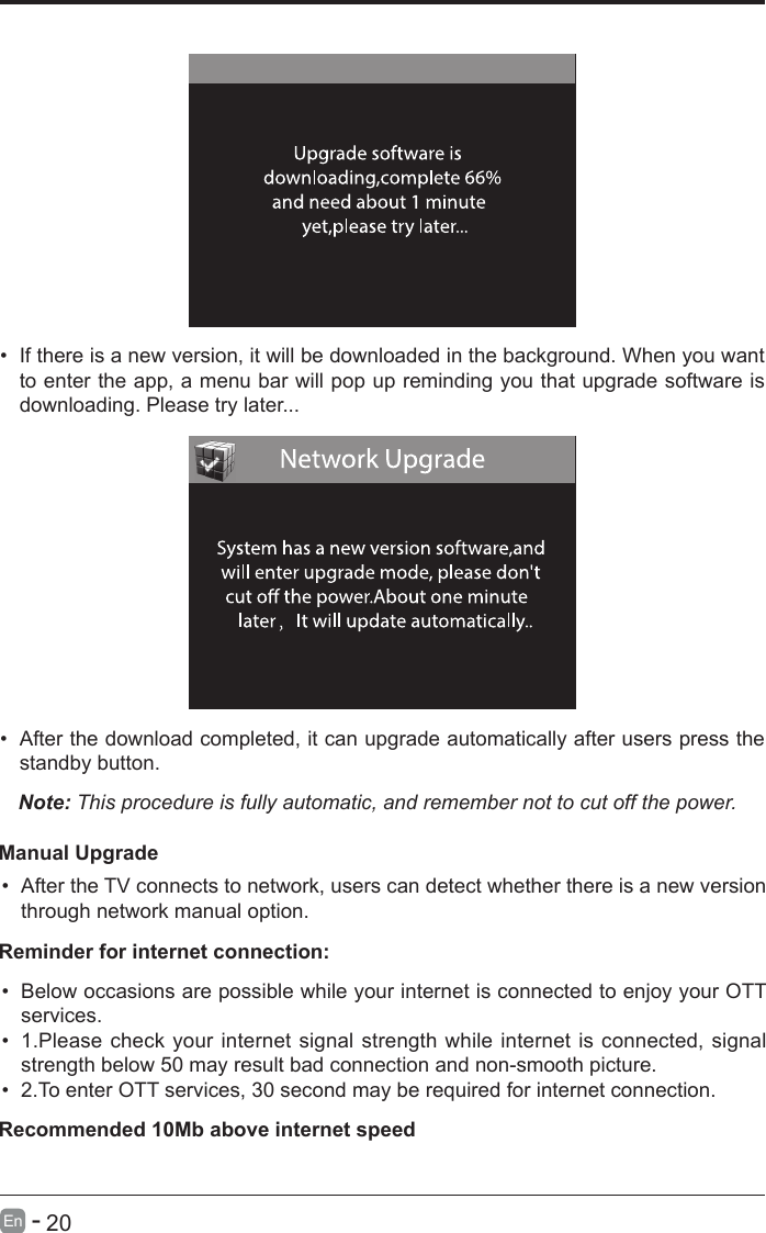       20En   -   &bull; If there is a new version, it will be downloaded in the background. When you want to enter the app, a menu bar will pop up reminding you that upgrade software is downloading. Please try later...&bull; After the download completed, it can upgrade automatically after users press the standby button.Note: This procedure is fully automatic, and remember not to cut off the power. Manual Upgrade&bull; After the TV connects to network, users can detect whether there is a new version through network manual option.  &bull; Below occasions are possible while your internet is connected to enjoy your OTT services.&bull; 1.Please check your internet signal strength while internet is connected, signal strength below 50 may result bad connection and non-smooth picture.&bull; 2.To enter OTT services, 30 second may be required for internet connection.Reminder for internet connection:Recommended 10Mb above internet speed